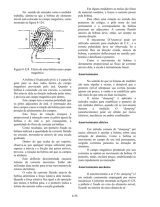8-58
No sentido de entender como o medidor
trabalha, admite-se que a bobina do elemento
móvel está colocado no campo magnético, como
mostrado na figura 8-124.
Figura 8-124 Efeito de uma bobina num campo
magnético.
A bobina é fixada pelo pivô, e é capaz de
girar para os dois lados dentro do campo
magnético provocado pelo imã. Quando a
bobina é conectada em um circuito, a corrente
flui através dela na direção indicada pelas setas,
e provoca um campo magnético por dentro.
Este campo tem a mesma polaridade que
os pólos adjacentes do imã. A internação dos
dois campos causa a rotação da bobina para uma
posição de alinhamento dos campos.
Esta força de rotação (torque) é
proporcional à interação entre os pólos iguais da
bobina e do imã e, por conseguinte, à
quantidade do fluxo de corrente na bobina.
Como resultado, um ponteiro fixado na
bobina indicará a quantidade de corrente fluindo
no circuito, movendo-se através de uma escala
graduada.
Dentro do que acaba de ser exposto,
observa-se que qualquer torque suficiente para
superar a inércia e a fricção das partes móveis,
provoca a rotação da bobina até que os campos
se alinhem.
Esta deflexão descontrolada causaria
leituras de corrente incorretas. Então são
utilizadas duas molas para evitar movimentos de
retorno da bobina.
O valor da corrente fluindo através da
bobina determina a força rotativa dela mesma.
Quando a força rotativa fica igual a de oposição
das molas, a bobina pára, e o ponteiro indica a
leitura da corrente sobre a escala graduada.
Em alguns medidores as molas são feitas
de material condutor, e fazem a corrente passar
pela bobina.
Para obter uma rotação no sentido dos
ponteiros do relógio, o pólo norte do imã
permanente e o correspondente da bobina
precisam ser adjacentes. A corrente fluindo
através da bobina deve, então, ser sempre na
mesma direção.
O mecanismo D’Arsonval pode ser
utilizado somente para medições de C.C., e a
correta polaridade deve ser observada. Se a
corrente fluir na direção errada, através da
bobina, o ponteiro deflexionará no sentido anti-
horário e danificará o ponteiro.
Como o movimento da bobina é
diretamente proporcional ao fluxo de corrente
através dela, a escala é normalmente linear.
Amortecimento
No sentido de que as leituras do medidor
são mais rápidas e exatas, é desejável que o
ponteiro móvel ultrapasse sua correta posição
apenas um pouco, e venha a se estabilizar após
não mais do que uma ou duas oscilações.
O termo “damping” é aplicado a
métodos usados para estabilizar o ponteiro de
um medidor elétrico, quando ele se movimenta
durante a medição. O “damping”
(amortecimento) pode ser obtido por meios
elétricos, mecânicos ou ambos combinados.
Amortecimento elétrico
Um método comum de “damping” por
meios elétricos é enrolar a bobina sobre uma
armação de alumínio. Como a bobina se
movimenta no campo de um imã permanente,
surgirão correntes parasitas na armação de
alumínio.
O campo magnético produzido por tais
correntes se opõem ao movimento da bobina. O
ponteiro, então, oscilará pouco, estabilizando-se
mais rapidamente na marcação.
Amortecimento mecânico
O amortecimento a ar (“Air damping”) é
um método comumente empregado por meios
mecânicos. Conforme mostrado na figura 8-125,
a palheta é fixada no eixo do elemento móvel,
ficando no interior de uma câmara de ar.
 
