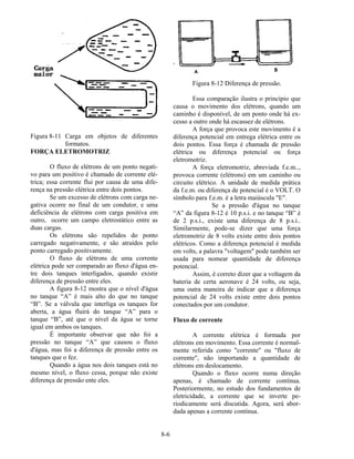 8-6
Figura 8-11 Carga em objetos de diferentes
formatos.
FORÇA ELETROMOTRIZ
O fluxo de elétrons de um ponto negati-
vo para um positivo é chamado de corrente elé-
trica; essa corrente flui por causa de uma dife-
rença na pressão elétrica entre dois pontos.
Se um excesso de elétrons com carga ne-
gativa ocorre no final de um condutor, e uma
deficiência de elétrons com carga positiva em
outro, ocorre um campo eletrostático entre as
duas cargas.
Os elétrons são repelidos do ponto
carregado negativamente, e são atraídos pelo
ponto carregado positivamente.
O fluxo de elétrons de uma corrente
elétrica pode ser comparado ao fluxo d'água en-
tre dois tanques interligados, quando existir
diferença de pressão entre eles.
A figura 8-12 mostra que o nível d'água
no tanque “A” é mais alto do que no tanque
“B”. Se a válvula que interliga os tanques for
aberta, a água fluirá do tanque “A” para o
tanque “B”, até que o nível da água se torne
igual em ambos os tanques.
É importante observar que não foi a
pressão no tanque “A” que causou o fluxo
d'água, mas foi a diferença de pressão entre os
tanques que o fez.
Quando a água nos dois tanques está no
mesmo nível, o fluxo cessa, porque não existe
diferença de pressão ente eles.
Figura 8-12 Diferença de pressão.
Essa comparação ilustra o princípio que
causa o movimento dos elétrons, quando um
caminho é disponível, de um ponto onde há ex-
cesso a outro onde há escassez de elétrons.
A força que provoca este movimento é a
diferença potencial em entrega elétrica entre os
dois pontos. Essa força é chamada de pressão
elétrica ou diferença potencial ou força
eletromotriz.
A força eletromotriz, abreviada f.e.m..,
provoca corrente (elétrons) em um caminho ou
circuito elétrico. A unidade de medida prática
da f.e.m. ou diferença de potencial é o VOLT. O
símbolo para f.e.m. é a letra maiúscula "E".
Se a pressão d'água no tanque
“A” da figura 8-12 é 10 p.s.i. e no tanque “B” é
de 2 p.s.i., existe uma diferença de 8 p.s.i..
Similarmente, pode-se dizer que uma força
eletromotriz de 8 volts existe entre dois pontos
elétricos. Como a diferença potencial é medida
em volts, a palavra "voltagem" pode também ser
usada para nomear quantidade de diferença
potencial.
Assim, é correto dizer que a voltagem da
bateria de certa aeronave é 24 volts, ou seja,
uma outra maneira de indicar que a diferença
potencial de 24 volts existe entre dois pontos
conectados por um condutor.
Fluxo de corrente
A corrente elétrica é formada por
elétrons em movimento. Essa corrente é normal-
mente referida como "corrente" ou "fluxo de
corrente", não importando a quantidade de
elétrons em deslocamento.
Quando o fluxo ocorre numa direção
apenas, é chamado de corrente contínua.
Posteriormente, no estudo dos fundamentos de
eletricidade, a corrente que se inverte pe-
riodicamente será discutida. Agora, será abor-
dada apenas a corrente contínua.
 