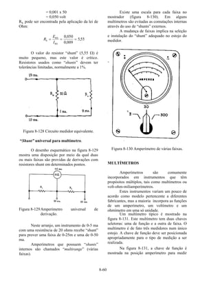 8-60
= 0,001 x 50
= 0,050 volt
RS pode ser encontrada pela aplicação da lei de
Ohm:
R
E
I
S
RS
RS
= = =
0 050
0 009
5 55
,
,
,
O valor do resistor “shunt” (5,55 Ω) é
muito pequeno, mas este valor é crítico.
Resistores usados como “shunts” devem ter
tolerâncias limitadas, normalmente a 1%.
Figura 8-128 Circuito medidor equivalente.
“Shunt” universal para multímetro.
O desenho esquemático na figura 8-129
mostra uma disposição por meio da qual duas
ou mais faixas são providas de derivações com
resistores shunt em determinados pontos.
Figura 8-129Amperímetro universal de
derivação.
Neste arranjo, um instrumento de 0-5 ma
com uma resistência de 20 ohms recebe “shunt”
para prover uma faixa de 0-25m e uma de 0-50
ma.
Amperímetros que possuem “shunts”
internos são chamados “multirange” (várias
faixas).
Existe uma escala para cada faixa no
mostrador (figura 8-130). Em alguns
multímetros são evitadas as comutações internas
através do uso de “shunts” externos.
A mudança de faixas implica na seleção
e instalação do “shunt” adequado no estojo do
medidor.
Figura 8-130 Amperímetro de várias faixas.
MULTÍMETROS
Amperímetros são comumente
incorporados em instrumentos que têm
propósitos múltiplos, tais como multímetros ou
volt-ohm-miliamperímetros.
Estes instrumentos variam um pouco de
acordo como modelo pertencente a diferentes
fabricantes, mas a maioria incorpora as funções
de um amperímetro, um voltímetro e um
ohmímetro em uma só unidade.
Um multímetro típico é mostrado na
figura 8-131. Este multímetro tem duas chaves
seletoras: uma de função e a outra de faixa. O
multímetro é de fato três medidores num único
estojo. A chave de função deve ser posicionada
apropriadamente para o tipo de medição a ser
realizada.
Na figura 8-131, a chave de função é
mostrada na posição amperímetro para medir
 
