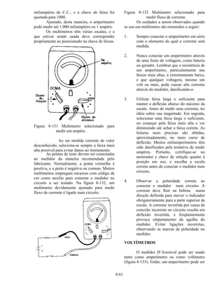 8-61
miliampères de C.C., e a chave de faixa foi
ajustada para 1000.
Ajustado, desta maneira, o amperímetro
pode medir até 1.000 miliampères ou 1 ampère.
Os multímetros têm várias escalas, e a
que estiver sendo usada deve corresponder
propriamente ao posicionado na chave de faixas.
Figura 8-131 Multímetro selecionado para
medir um ampère.
Ao ser medida corrente de valor
desconhecido, seleciona-se sempre a faixa mais
alta possível para evitar danos ao instrumento.
As pontas de teste devem ser conectadas
ao medidor da maneira recomendada pelo
fabricante. Normalmente, a ponta vermelha é
positiva, e a preta é negativa ou comum. Muitos
multímetros empregam encaixes com código de
cor como auxílio para conectar o medidor no
circuito a ser testado. Na figura 8-132, um
multímetro devidamente ajustado para medir
fluxo de corrente é ligado num circuito.
Figura 8-132 Multímetro selecionado para
medir fluxo de corrente.
Os cuidados a serem observados quando
se usa um multímetro são resumidos a seguir:
1. Sempre conectar o amperímetro em série
com o elemento do qual a corrente será
medida.
2. Nunca conectar um amperímetro através
de uma fonte de voltagem, como bateria
ou gerador. Lembrar que a resistência de
um amperímetro, particularmente nas
faixas mais altas, é extremamente baixa,
e que qualquer voltagem, mesmo um
volt ou mais, pode causar alta corrente
através do medidor, danificando-o.
3. Utilizar faixa larga o suficiente para
manter a deflexão abaixo do máximo da
escala. Antes de medir uma corrente, ter
idéia sobre sua magnitude. Em seguida,
selecionar uma faixa larga o suficiente,
ou começar pela faixa mais alta e ver
diminuindo até achar a faixa correta. As
leituras mais precisas são obtidas,
aproximadamente, no meio curso de
deflexão. Muitos miliamperímetros têm
sido danificados pela tentativa de medir
ampères. Portanto, certifique-se no
mostrador e chave de seleção quanto à
posição em uso, e escolha a escala
correta antes de conectar o medidor num
circuito.
4. Observar a polaridade correta ao
conectar o medidor num circuito. A
corrente deve fluir na bobina numa
direção definida para mover o indicador
obrigatoriamente para a parte superior da
escala. A corrente invertida por causa de
conexão incorreta no circuito resulta em
deflexão invertida, e freqüentemente
provoca empenamento da agulha do
medidor. Evitar ligações incorretas,
observando as marcas de polaridade no
medidor.
VOLTÍMETROS
O medidor D’Arsonval pode ser usado
tanto como amperímetro ou como voltímetro
(figura 8-133). Então, um amperímetro pode ser
 