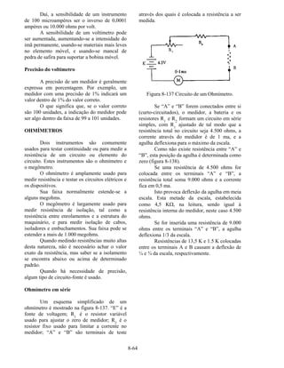 8-64
Daí, a sensibilidade de um instrumento
de 100 microampères ser o inverso de 0,0001
ampères ou 10.000 ohms por volt.
A sensibilidade de um voltímetro pode
ser aumentada, aumentando-se a intensidade do
imã permanente, usando-se materiais mais leves
no elemento móvel, e usando-se mancal de
pedra de safira para suportar a bobina móvel.
Precisão do voltímetro
A precisão de um medidor é geralmente
expressa em porcentagem. Por exemplo, um
medidor com uma precisão de 1% indicará um
valor dentro de 1% do valor correto.
O que significa que, se o valor correto
são 100 unidades, a indicação do medidor pode
ser algo dentro da faixa de 99 a 101 unidades.
OHMÍMETROS
Dois instrumentos são comumente
usados para testar continuidade ou para medir a
resistência de um circuito ou elemento do
circuito. Estes instrumentos são o ohmímetro e
o megômetro.
O ohmímetro é amplamente usado para
medir resistência e testar os circuitos elétricos e
os dispositivos.
Sua faixa normalmente estende-se a
alguns megohms.
O megômetro é largamente usado para
medir resistência de isolação, tal como a
resistência entre enrolamentos e a estrutura do
maquinário, e para medir isolação de cabos,
isoladores e embuchamentos. Sua faixa pode se
estender a mais de 1.000 megohms.
Quando medindo resistências muito altas
desta natureza, não é necessário achar o valor
exato da resistência, mas saber se a isolamento
se encontra abaixo ou acima de determinado
padrão.
Quando há necessidade de precisão,
algum tipo de circuito-fonte é usado.
Ohmímetro em série
Um esquema simplificado de um
ohmímetro é mostrado na figura 8-137. “E” é a
fonte de voltagem; R1
é o resistor variável
usado para ajustar o zero de medidor; R2
é o
resistor fixo usado para limitar a corrente no
medidor; “A” e “B” são terminais de teste
através dos quais é colocada a resistência a ser
medida.
Figura 8-137 Circuito de um Ohmímetro.
Se “A” e “B” forem conectados entre si
(curto-circuitados), o medidor, a bateria e os
resistores R1
e R2
formam um circuito em série
simples, com R1
ajustado de tal modo que a
resistência total no circuito seja 4.500 ohms, a
corrente através do medidor é de 1 ma, e a
agulha deflexiona para o máximo da escala.
Como não existe resistência entre “A” e
“B”, esta posição da agulha é determinada como
zero (figura 8-138).
Se uma resistência de 4.500 ohms for
colocada entre os terminais “A” e “B”, a
resistência total soma 9.000 ohms e a corrente
fica em 0,5 ma.
Isto provoca deflexão da agulha em meia
escala. Esta metade da escala, estabelecida
como 4,5 KΩ, na leitura, sendo igual à
resistência interna do medidor, neste caso 4.500
ohms.
Se for inserida uma resistência de 9.000
ohms entre os terminais “A” e “B”, a agulha
deflexiona 1/3 da escala.
Resistências de 13,5 K e 1.5 K colocadas
entre os terminais A e B causam a deflexão de
¼ e ¾ da escala, respectivamente.
 