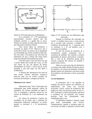 8-65
Figura 8-138 Escala típica de um Ohmímetro.
Se os terminais “A” e “B” permanecem
desconectados (circuito aberto) não flui
nenhuma corrente, e a agulha não se move,
ficando em repouso no lado esquerdo da escala,
que representa resistência infinita.
Uma escala típica de ohmímetro é
mostrada na figura 8-138. Observa-se que a
escala não é linear e as marcas vão se agrupando
na extremidade que indica resistência mais alta.
Por esta razão, é boa pratica usar uma faixa do
ohmímetro em que a leitura não esteja muito
longe da indicação intermediária da escala.
Uma boa regra é usar uma faixa em que
a leitura obtida não exceda dez vezes, ou não
seja menor do que um décimo da leitura
intermediária da escala. A faixa útil da escala
mostrada é, por esta regra, de 450 ohms a
45.000 ohms.
A maioria dos ohmímetros tem mais de
uma escala. Escalas adicionais tornam-se
possíveis pelo uso de valores variados de
resistores de limitação e voltagens de bateria.
Ohmímetro em “shunt”
Ohmímetros tipo “shunt” (derivação) são
empregados para medir pequenos valores de
resistência. No circuito mostrado na figura 8-
139, E (voltagem) é aplicada através de um
resistor de limitação, R, e um multímetro em
série.
Os valores da resistência e bateria são
escolhidos, de tal modo, que o indicador do
instrumento deflexiona totalmente na escala,
quando os terminais A e B encontram-se
abertos.
Figura 8-139 Circuito de um Ohmímetro tipo
derivação.
Quando os terminais são colocados em
“curto”, o medidor marca zero; o curto-circuito
faz a corrente toda contornar o medidor. A
resistência desconhecida, Rx
, é colocada entre
os terminais A e B, em paralelo com o
mecanismo de medidor.
O valor do resistor de limitação, R, é
normalmente grande, comparado com a
resistência do medidor. Isto mantém a corrente
demandada da bateria praticamente constante.
Daí, o valor de R2
determina quanto dessa
corrente constante flui através do medidor e
quanto através de R2
.
Observa-se que neste tipo de ohmímetro,
a corrente está sempre fluindo da bateria através
do medidor e do resistor de limitação. Portanto,
quando usamos um ohmímetro com baixa escala
de resistência, não deixamos a chave na posição
inferior.
Uso do ohmímetro
O ohmímetro não é um aparelho de
medição tão preciso quanto um voltímetro ou
amperímetro, por causa dos circuitos
associados. Assim, valores de resistências não
podem ser lidos com precisão maior do que 5 a
10%. Entretanto, existem instrumentos que lêem
a resistência de um elemento com enorme
precisão, mas são normalmente mais
complicados para o uso.
O ohmímetro também é bastante usado
para testar continuidade num circuito.
Freqüentemente, quando se pesquisa pane em
um circuito ou fiação, a inspeção visual de todas
 
