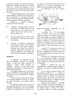 8-66
as partes do caminho da corrente não pode ser
prontamente realizada. Portanto, não é sempre
visível se o circuito está completo ou se a
corrente poderia estar fluindo numa parte errada
do circuito, por causa do contato com circuitos
adjacentes.
O melhor método para testar um circuito,
nestas condições, é mandar uma corrente através
dele. O ohmímetro é o instrumento ideal para
testar circuitos desta maneira. Ele proporciona a
energia, e mede se a corrente está fluindo.
Observa-se as seguintes precauções
quando usando um ohmímetro:
(1) Escolher a escala que inclua o valor da
resistência a ser medida. Em geral, usar
uma escala em que a leitura caia na
metade superior do indicador (para o
lado que indica zero).
(2) Juntar as pontas de teste e ajustar o zero
do medidor. Se trocar de escala, ajustá-
lo novamente.
(3) Conectar a resistência desconhecida
entre as pontas de teste, e ler o valor da
escala. Nunca tentar medir resistência
conectada num circuito com fonte de
voltagem. Desconectar pelo menos um
lado do elemento a ser medido para
evitar leitura de resistência em paralelo.
Megômetro
O megômetro é um ohmímetro de alta
faixa de indicação, contendo um gerador
manual. É usado para medir resistência de
isolação e outros valores elevados de
resistência. Também é usado para testar
aterramento, continuidade e “curto-circuito” em
sistemas de força elétrica.
A principal vantagem de um megômetro
sobre um ohmímetro é sua capacidade de medir
resistência com um alto potencial, ou voltagem
“de ruptura”.
Este tipo de teste é para que a isolação
ou um material dielétrico não entre em “curto”
ou tenha “vazamento” sob esforço elétrico
potencial.
O megômetro (figura 8-140) consiste de
dois elementos primários, ambos com campos
magnéticos individuais de um imã permanente
comum: (1) um gerador de C.C. manual, “G”,
que fornece a corrente necessária para fazer as
medições; e (2) a parte do instrumento que
indica o valor da resistência sendo medida.
O instrumento é do tipo “bobinas
opostas”.
Figura 8-140Circuito simplificado de um
megômetro.
As bobinas “A” e “B” são montadas
sobre o membro móvel, com uma relação
angular fixa entre si, e estão livres para girar
como uma unidade num campo magnético. A
bobina “B” tensiona o ponteiro no sentido anti-
horário e a bobina “A”, no sentido horário. As
bobinas são montadas sobre um suporte leve,
móvel, que é fixado por pivô em mancal de
pedra preciosa e livre para mover-se no eixo
“O”.
A bobina “A” é conectada em série com
R3
e a resistência desconhecida, Rx
, a ser
medida. A combinação em série da bobina A,
R3
e Rx
é conectada entre as escovas (+) e (-) do
gerador de C.C.
A bobina “B” é conectada em série com
R2,
e esta combinação também é conectada
através do gerador. Não há mola de limitação
sobre o membro móvel da parte do instrumento
do megômetro.
Quando o gerador não está em
funcionamento, o ponteiro flutua livremente e
pode ficar em repouso em qualquer posição na
escala.
Se os terminais estiverem abertos, não
flui corrente na bobina “A”, e a corrente na
bobina “B” controla sozinha a movimentação do
elemento móvel. A bobina “B” toma uma
posição oposta à abertura do núcleo (já que o
núcleo não pode mover-se e a bobina “B” pode)
e o ponteiro indica infinito na escala.
Quando uma resistência é conectada
entre os terminais, flui corrente na bobina “A”,
tendendo a mover o ponteiro no sentido horário.
Ao mesmo tempo, a bobina “B” tende a
movimentar o ponteiro no sentido anti-horário.
 