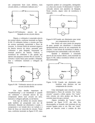 8-68
um componente bom (sem defeito), num
circuito aberto, o voltímetro indicará zero.”
Figura 8-143Voltímetro através de uma
lâmpada em um circuito aberto.
Depois, o voltímetro é conectado através
do resistor aberto, conforme mostrado na figura
8-144. O voltímetro fechou o circuito por fora
do resistor queimado, permitindo o fluxo de
corrente. A corrente fluirá do terminal negativo
da bateria através da chave, passando pelo
voltímetro e pela lâmpada, retornando ao
terminal positivo da bateria. Todavia, a
resistência do voltímetro é tão grande que
apenas uma pequena corrente flui no circuito. A
corrente é muito baixa para acender a lâmpada,
mas o voltímetro mostrará a voltagem da
bateria.
Figura 8-144 Voltímetro através de um resistor
em um circuito aberto.
Um outro detalhe importante de
“troubleshooting” a ser relembrado é: quando
um voltímetro é colocado através de um
componente aberto num circuito em série,
marcará a voltagem aplicada, ou da bateria.
Este tipo de defeito do circuito aberto
pode também ser pesquisado com uso de
ohmímetro. Quando um ohmímetro é usado, o
componente a ser testado deve ser isolado e a
fonte de força ser removida do circuito. Neste
caso, conforme mostrado na figura 8-145, estes
requisitos podem ser conseguidos, desligando-
se a chave do circuito. O ohmímetro é “zerado”e
colocado através (em paralelo) da lâmpada.
Neste circuito, algum valor de resistência é
marcado.
Figura 8-145Usando um ohmímetro para testar
um componente do circuito.
Isto ilustra um outro ponto de pesquisa
de pane: quando um ohmímetro é conectado
apropriadamente através de um componente do
circuito, e uma leitura de resistência é obtida, o
componente tem continuidade e não está aberto.
Quando o ohmímetro é conectado
através de um resistor aberto, como mostrado na
figura 8-146, indica resistência infinita ou uma
descontinuidade.
Figura 8-146 Usando um ohmímetro para
localizar uma abertura em um
componente do circuito.
Uma interrupção num circuito em série
interromperá o fluxo de corrente. Um “curto-
circuito” causará o efeito oposto. Um “curto”
num circuito em série produz um fluxo de
corrente maior do que o normal.
Alguns exemplos de “curtos”, como
mostrado na figura 8-147, são dois fios
desencapados se tocando, dois terminais de um
resistor ligados entre si, etc. Daí, um “curto”
pode ser descrito como o contato de dois
Aberto
 