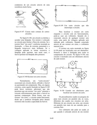 8-69
condutores de um circuito através de uma
resistência muito baixa.
Figura 8-147 Causas mais comuns de curtos-
circuitos.
Na figura 8-148, um circuito se destina a
acender uma lâmpada. Um resistor é colocado
no circuito para limitar o fluxo de corrente. Se o
resistor ficar “em curto”, conforme mostrado na
ilustração, o fluxo de corrente aumentará e a
lâmpada tornar-se-á mais brilhante. Se a
voltagem aplicada se tornar excessiva, a
lâmpada pode queimar, mas neste caso, o
fusível protetor da lâmpada abre primeiro.
Figura 8-148 Resistor em curto circuito.
Normalmente, um “curto-circuito”
ocasionará um circuito aberto, abrindo o fusível
ou queimando um componente. Mas, em alguns
circuitos, como aquele ilustrado na figura 8-149
pode haver resistores adicionais que não
permitem que um resistor “em curto” aumente a
corrente suficientemente para abrir o fusível ou
queimar componente. Desta forma, com um
resistor “em curto”, o circuito ainda funcionará,
desde que a potência dissipada pelos demais
resistores não exceda a capacidade de fusível.
Figura 8-149 Um curto circuito que não
interrompe o circuito.
Para localizar o resistor em curto
enquanto o circuito está em funcionamento,
pode-se usar um voltímetro. Quando ele é
conectado através de qualquer resistor sem
curto, uma parte da voltagem aplicada será
indicada pelo voltímetro. Quando conectado
através de um resistor em curto, o voltímetro
marcará zero.
O resistor em curto mostrado na figura
8-150 pode ser localizado com um ohmímetro.
Primeiro a chave é desligada para isolar os
componentes do circuito. Na figura 8-150, este
circuito é mostrado com um ohmímetro através
de cada resistor.
Figura 8-150 Usando um ohmímetro para
localizar um resistor em curto.
Os procedimentos usados na pesquisa de
pane num circuito em paralelo são, às vezes,
diferentes dos usados nos circuitos em série.
Diferente de um circuito em série, um circuito
em paralelo tem mais de um caminho para a
corrente fluir.
Um voltímetro não pode ser usado, já
que quando é colocado através de um resistor
 