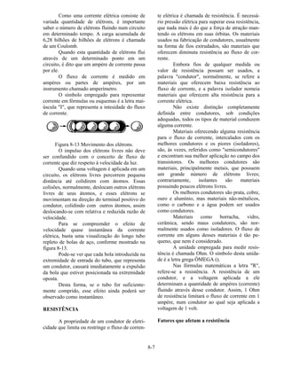 8-7
Como uma corrente elétrica consiste de
variada quantidade de elétrons, é importante
saber o número de elétrons fluindo num circuito
em determinado tempo. A carga acumulada de
6,28 bilhões de bilhões de elétrons é chamada
de um Coulomb.
Quando esta quantidade de elétrons flui
através de um determinado ponto em um
circuito, é dito que um ampère de corrente passa
por ele.
O fluxo de corrente é medido em
ampères ou partes de ampères, por um
instrumento chamado amperímetro.
O símbolo empregado para representar
corrente em fórmulas ou esquemas é a letra mai-
úscula "I", que representa a intesidade do fluxo
de corrente.
Figura 8-13 Movimento dos elétrons.
O impulso dos elétrons livres não deve
ser confundido com o conceito de fluxo de
corrente que diz respeito à velocidade da luz.
Quando uma voltagem é aplicada em um
circuito, os elétrons livres percorrem pequena
distância até colidirem com átomos. Essas
colisões, normalmente, deslocam outros elétrons
livres de seus átomos, e esses elétrons se
movimentam na direção do terminal positivo do
condutor, colidindo com outros átomos, assim
deslocando-se com relativa e reduzida razão de
velocidade.
Para se compreender o efeito de
velocidade quase instantânea da corrente
elétrica, basta uma visualização do longo tubo
repleto de bolas de aço, conforme mostrado na
figura 8-13.
Pode-se ver que cada bola introduzida na
extremidade de entrada do tubo, que representa
um condutor, causará imediatamente a expulsão
da bola que estiver posicionada na extremidade
oposta.
Desta forma, se o tubo for suficiente-
mente comprido, esse efeito ainda poderá ser
observado como instantâneo.
RESISTÊNCIA
A propriedade de um condutor de eletri-
cidade que limita ou restringe o fluxo de corren-
te elétrica é chamada de resistência. É necessá-
rio pressão elétrica para superar essa resistência,
que nada mais é do que a força de atração man-
tendo os elétrons em suas órbitas. Os materiais
usados na fabricação de condutores, usualmente
na forma de fios extrudados, são materiais que
oferecem diminuta resistência ao fluxo de cor-
rente.
Embora fios de qualquer medida ou
valor de resistência possam ser usados, a
palavra "condutor", normalmente, se refere a
materiais que oferecem baixa resistência ao
fluxo de corrente, e a palavra isolador nomeia
materiais que oferecem alta resistência para a
corrente elétrica.
Não existe distinção completamente
definida entre condutores, sob condições
adequadas, todos os tipos de material conduzem
alguma corrente.
Materiais oferecendo alguma resistência
para o fluxo de corrente, intercalados com os
melhores condutores e os piores (isoladores),
são, às vezes, referidos como "semicondutores"
e encontram sua melhor aplicação no campo dos
transistores. Os melhores condutores são
materiais, principalmente metais, que possuem
um grande número de elétrons livres;
contrariamente, isolantes são materiais
possuindo poucos elétrons livres.
Os melhores condutores são prata, cobre,
ouro e alumínio, mas materiais não-métalicos,
como o carbono e a água podem ser usados
como condutores.
Materiais como borracha, vidro,
cerâmica, sendo maus condutores, são nor-
malmente usados como isoladores. O fluxo de
corrente em alguns desses materiais é tão pe-
queno, que nem é considerado.
A unidade empregada para medir resis-
tência é chamada Ohm. O símbolo desta unida-
de é a letra grega ÔMEGA ().
Nas fórmulas matemáticas a letra "R",
refere-se a resistência. A resistência de um
condutor, e a voltagem aplicada a ele
determinam a quantidade de ampères (corrente)
fluindo através desse condutor. Assim, 1 Ohm
de resistência limitará o fluxo de corrente em 1
ampère, num condutor ao qual seja aplicada a
voltagem de 1 volt.
Fatores que afetam a resistência
 