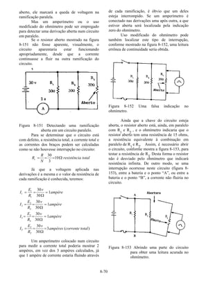 8-70
aberto, ele marcará a queda de voltagem na
ramificação paralela.
Mas um amperímetro ou o uso
modificado do ohmímetro pode ser empregado
para detectar uma derivação aberta num circuito
em paralelo.
Se o resistor aberto mostrado na figura
8-151 não fosse aparente, visualmente, o
circuito aparentaria estar funcionando
apropriadamente, desde que a corrente
continuasse a fluir na outra ramificação do
circuito.
Figura 8-151 Detectando uma ramificação
aberta em um circuito paralelo.
Para se determinar que o circuito está
com defeito, a resistência total, a corrente total e
as correntes dos braços podem ser calculadas
como se não houvesse interrupção no circuito:
totalaresistênci
N
R
Rt Ω=== 10
3
30
Já que a voltagem aplicada nas
derivações é a mesma e o valor da resistência de
cada ramificação é conhecida, teremos:
)(3
30
30
1
30
30
1
30
30
1
30
30
3
3
3
2
2
2
1
1
1
totalcorrenteampères
v
R
E
I
ampère
v
R
E
I
ampère
v
R
E
I
ampère
v
R
E
I
T
T
T =
Ω
==
=
Ω
==
=
Ω
==
=
Ω
==
Um amperímetro colocado num circuito
para medir a corrente total poderia mostrar 2
ampères, em vez dos 3 ampères calculados, já
que 1 ampère de corrente estaria fluindo através
de cada ramificação, é óbvio que um deles
esteja interrompido. Se um amperímetro é
conectado nas derivações uma após outra, a que
estiver aberta será localizada pela indicação
zero do ohmímetro.
Uso modificado do ohmímetro pode
também localizar este tipo de interrupção,
conforme mostrado na figura 8-152, uma leitura
errônea de continuidade seria obtida.
Figura 8-152 Uma falsa indicação no
ohmímetro.
Ainda que a chave do circuito esteja
aberta, o resistor aberto está, ainda, em paralelo
com R1
e R2
, e o ohmímetro indicaria que o
resistor aberto tem uma resistência de 15 ohms,
a resistência equivalente à combinação em
paralelo de R1
e R2
. Assim, é necessário abrir
o circuito, conforme mostra a figura 8-153, para
testar a resistência de R3
. Desta forma o resistor
não é desviado pelo ohmímetro que indicará
resistência infinita. De outro modo, se uma
interrupção ocorresse neste circuito (figura 8-
153), entre a bateria e o ponto “A”, ou entre a
bateria e o ponto “B”, a corrente não fluiria no
circuito.
Figura 8-153 Abrindo uma parte do circuito
para obter uma leitura acurada no
ohmímetro.
 