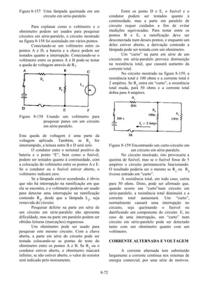 8-72
Figura 8-157 Uma lâmpada queimada em um
circuito em série-paralelo.
Para explanar como o voltímetro e o
ohmímetro podem ser usados para pesquisar
circuitos em série-paralelo, o circuito mostrado
na figura 8-158 foi assinalado em vários pontos.
Conectando-se um voltímetro entre os
pontos A e D, a bateria e a chave podem ser
testados quanto a interrupção. Conectando-se o
voltímetro entre os pontos A e B pode-se testar
a queda de voltagem através de R1.
Figura 8-158 Usando um voltímetro para
pesquisar panes em um circuito
em série-paralelo.
Esta queda de voltagem é uma parte da
voltagem aplicada. Também, se R1
for
interrompido, a leitura entre B e D será zero.
O condutor entre o terminal positivo da
bateria e o ponto “E”, bem como o fusível,
podem ser testados quanto à continuidade, com
a colocação do voltímetro entre os pontos A e E.
Se o condutor ou o fusível estiver aberto, o
voltímetro indicará zero.
Se a lâmpada estiver acendendo, é óbvio
que não há interrupção na ramificação em que
ela se encontra, e o voltímetro poderia ser usado
para detectar uma interrupção na ramificação
contendo R2
, desde que a lâmpada L1
, seja
removida do circuito.
Pesquisar defeito na parte em série de
um circuito em série-paralelo não apresenta
dificuldade, mas na parte em paralelo podem ser
obtidas leituras (marcações) enganosas.
Um ohmímetro pode ser usado para
pesquisar este mesmo circuito. Com a chave
aberta, a parte em série do circuito pode ser
testada colocando-se as pontas de teste do
ohmímetro entre os pontos A e B. Se R1
ou o
condutor estiver aberto, o ohmímetro marcará
infinito; se não estiver aberto, o valor do resistor
será indicado pelo instrumento.
Entre os ponto D e E, o fusível e o
condutor podem ser testados quanto à
continuidade, mas a parte em paralelo de
circuito requer cuidados a fim de evitar
medições equivocadas. Para testar entre os
pontos B e E, a ramificação deve ser
desconectada num desses pontos, e enquanto um
deles estiver aberto, a derivação contendo a
lâmpada pode ser testada com um ohmímetro.
Um “curto” na parte em série de um
circuito em série-paralelo provoca diminuição
na resistência total, que causará aumento da
corrente total.
No circuito mostrado na figura 8-159, a
resistência total é 100 ohms e a corrente total é
2 ampères. Se R1
entra em “curto”, a resistência
total muda, para 50 ohms e a corrente total
dobra para 4 ampères.
Figura 8-159 Encontrando um curto-circuito em
um circuito em série-paralelo.
No circuito mostrado, isto provocaria a
queima de fusível, mas se o fusível fosse de 5
ampères o circuito permaneceria funcionando.
O resultado poderia ser o mesmo se R
1
ou R
3
tivesse entrado em “curto”.
A resistência total, em todo caso, cairia
para 50 ohms. Disto, pode ser afirmado que,
quando ocorre um “curto”num circuito em
série-paralelo, a resistência total diminuirá e a
corrente total aumentará. Um “curto”,
normalmente causará uma interrupção no
circuito, seja queimando o fusível ou
danificando um componente do circuito. E, no
caso de uma interrupção, um “curto” num
circuito em série-paralelo pode ser detectado
tanto com um ohmímetro quanto com um
voltímetro.
CORRENTE ALTERNADA E VOLTAGEM
A corrente alternada tem substituído
largamente a corrente contínua nos sistemas de
energia comercial, por uma série de motivos.
 