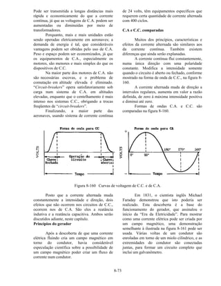 8-73
Pode ser transmitida a longas distâncias mais
rápida e economicamente do que a corrente
contínua, já que as voltagens de C.A. podem ser
aumentadas ou diminuídas por meio de
transformadores.
Porquanto, mais e mais unidades estão
sendo operadas eletricamente em aeronaves; a
demanda de energia é tal, que consideráveis
vantagens podem ser obtidas pelo uso de C.A.
Peso e espaço podem ser economizados, já que
os equipamentos de C.A., especialmente os
motores, são menores e mais simples do que os
dispositivos de C.C.
Na maior parte dos motores de C.A. não
são necessárias escovas, e o problema de
comutação em altitude elevada é eliminado.
“Circuit-breakers” opera satisfatoriamente sob
carga num sistema de C.A. em altitudes
elevadas, enquanto que o centelhamento é mais
intenso nos sistemas C.C., obrigando a trocas
freqüentes de “circuit-breakers”.
Finalizando, a maior parte das
aeronaves, usando sistema de corrente contínua
de 24 volts, têm equipamentos específicos que
requerem certa quantidade de corrente alternada
com 400 ciclos.
C.A e C.C. comparadas
Muitos dos princípios, características e
efeitos da corrente alternada são similares aos
da corrente contínua. Também existem
diferenças que ainda serão explanadas.
A corrente contínua flui constantemente,
numa única direção com uma polaridade
constante. Modifica a intensidade somente
quando o circuito é aberto ou fechado, conforme
mostrado na forma de onda de C.C., na figura 8-
160.
A corrente alternada muda de direção a
intervalos regulares, aumenta em valor a razão
definida, de zero à máxima intensidade positiva
e diminui até zero.
Formas de ondas C.A. e C.C. são
comparadas na figura 8-160.
Figura 8-160 Curvas de voltagem de C.C. e de C.A.
Posto que a corrente alternada muda
constantemente a intensidade e direção, dois
efeitos que não ocorrem nos circuitos de C.C.,
ocorrem nos de C.A. São eles a reatância
indutiva e a reatância capacitiva. Ambos serão
discutidos adiante, neste capítulo.
Princípios do gerador
Após a descoberta de que uma corrente
elétrica fluindo cria um campo magnético em
torno do condutor, havia considerável
especulação científica sobre a possibilidade de
um campo magnético poder criar um fluxo de
corrente num condutor.
Em 1831, o cientista inglês Michael
Faraday demonstrou que isto poderia ser
realizado. Esta descoberta é a base do
funcionamento do gerador, que assinalou o
início da “Era da Eletricidade”. Para mostrar
como uma corrente elétrica pode ser criada por
um campo magnético, uma demonstração
semelhante à ilustrada na figura 8-161 pode ser
usada. Várias voltas de um condutor são
enroladas em torno de um miolo cilíndrico, e as
extremidades do condutor são conectadas
juntas, para formar um circuito completo que
inclui um galvanômetro.
 