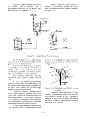 8-74
Se um imã simples em barra for inserido
no cilindro, pode-se observar que o
galvanômetro deflexiona da sua posição zero
numa direção (A da figura 8-161).
Quando o imã está imóvel dentro de
cilindro, o galvanômetro mostra uma leitura
zero, indicando que não há corrente fluindo (B
da figura 8-161).
Figura 8-161 Induzindo um fluxo de corrente.
Em “C” da figura 8-161, o galvanômetro
indica um fluxo de corrente na direção oposta,
quando o imã é puxado do cilindro.
Os mesmos resultados podem ser obtidos
conservando-se o imã imóvel e movendo-se o
cilindro sobre o imã, indicando que uma
corrente flui quando há o movimento relativo
entre a bobina de fio e o campo magnético.
Estes resultados obedecem a uma lei
estabelecida pelo cientista alemão Heinrich
Lenz.
A Lei de Lenz estabelece que a corrente
induzida causada pelo movimento relativo de
um condutor e um campo magnético sempre flui
de acordo com a direção em que seu campo
magnético se opõe ao movimento.
Quando um condutor é movido através
de um campo magnético, conforme mostrado na
figura 8-162, uma força eletromotriz (f.e.m.) é
induzida no condutor. A direção (polaridade) da
f.e.m. induzida é determinada pelas linhas de
força magnética e a direção na qual o condutor é
movimentado dentro do campo magnético.
A regra-da-mão-esquerda para geradores
(não confundir com a regra-da-mão-esquerda
aplicável a bobinas) pode ser usada para indicar
a direção da f.e.m. induzida, conforme mostrado
na figura 8-163.
Figura 8-162 Induzindo uma F.E.M. em um
condutor.
O primeiro dedo (indicador) da mão
esquerda é apontado na direção das linhas de
força magnética (norte ou sul), o polegar é
apontado na direção de movimento do condutor
através do campo e o segundo dedo aponta na
direção da f.e.m. induzida.
 