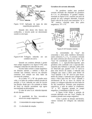 8-75
Figura 8-163 Aplicação da regra da mão
esquerda para geradores.
Quando dois destes três fatores são
conhecidos, o terceiro pode ser determinado
usando-se esta regra.
Figura 8-164 Voltagem induzida em um
condutor em curva.
Quando um condutor dobrado é girado
num campo magnético (ver figura 8-164), uma
voltagem é induzida em cada lado da curva.
Os dois lados cortam o campo magnético
em direções opostas, e embora o fluxo de
corrente seja contínuo, move-se em direções
contrárias com relação aos dois lados da
curvatura do condutor.
Se os lados “A” e “B” são girados meia
volta, e os lados do condutor tenham trocado de
posição, a f.e.m. induzida em cada fio inverte
sua direção, desde que o fio cortando as linhas
de força na direção ascendente seja agora
movimentado na descendente.
O valor de uma f.e.m. induzida depende
de três fatores:
(1) A quantidade de fios, movendo-se
através do campo magnético;
(2) A intensidade do campo magnético;
(3) A velocidade de rotação.
Geradores de corrente alternada
Os geradores usados para produzir
corrente alternada são chamados de geradores
de C.A. ou alternadores. O gerador simples,
mostrado na figura 8-165, constitui um meio de
geração de uma voltagem alternada. Consiste
numa volta de fio (loop) com marcações “A” e
“B”, rotativa, colocada entre dois pólos
magnéticos, “N” e “S”.
Figura 8-165 Gerador simples.
As extremidades do “loop” são
conectadas a dois anéis metálicos deslizantes
(anéis coletores), C1
e C2
. A corrente é retirada
dos anéis coletores por escovas de carvão. Se o
“loop” for considerado como fios “A” e “B”
separados, e a regra-da-mão-esquerda para
geradores (não confundir com a regra-da-mão-
esquerda para bobinas) é aplicada, então pode
ser observado que, quando o fio “A” move-se
para cima através do campo, é induzida uma
voltagem que causa o fluxo para dentro do
“loop”.Quando o fio “B” move-se para baixo,
dentro do campo, é induzida uma voltagem que
causa o fluxo para fora do “loop”. Quando o
enrolamento de fio se move no interior do
campo, as voltagens induzidas nos dois lados do
fio são cumulativas. Portanto, para propósitos
expositivos, a ação de ambos os condutores,
“A” e “B”, enquanto girando no campo
magnético, é semelhante à ação do “loop”.
A figura 8-166 ilustra a geração de
corrente alternada com um “loop” simples, de
condutor girando num campo magnético.
Como é girado na direção anti-horária,
valores variantes de voltagens são induzidos
nele.
 