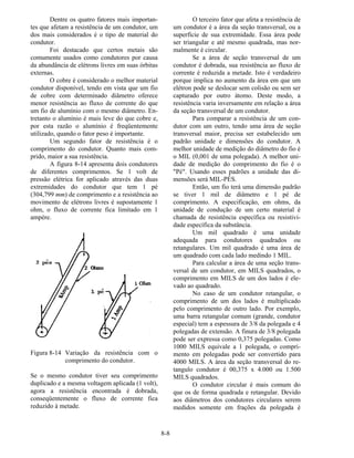 8-8
Dentre os quatro fatores mais importan-
tes que afetam a resistência de um condutor, um
dos mais considerados é o tipo de material do
condutor.
Foi destacado que certos metais são
comumente usados como condutores por causa
da abundância de elétrons livres em suas órbitas
externas.
O cobre é considerado o melhor material
condutor disponível, tendo em vista que um fio
de cobre com determinado diâmetro oferece
menor resistência ao fluxo de corrente do que
um fio de alumínio com o mesmo diâmetro. En-
tretanto o alumínio é mais leve do que cobre e,
por esta razão o alumínio é freqüentemente
utilizado, quando o fator peso é importante.
Um segundo fator de resistência é o
comprimento do condutor. Quanto mais com-
prido, maior a sua resistência.
A figura 8-14 apresenta dois condutores
de diferentes comprimentos. Se 1 volt de
pressão elétrica for aplicado através das duas
extremidades do condutor que tem 1 pé
(304,799 mm) de comprimento e a resistência ao
movimento de elétrons livres é supostamente 1
ohm, o fluxo de corrente fica limitado em 1
ampère.
Figura 8-14 Variação da resistência com o
comprimento do condutor.
Se o mesmo condutor tiver seu comprimento
duplicado e a mesma voltagem aplicada (1 volt),
agora a resistência encontrada é dobrada,
conseqüentemente o fluxo de corrente fica
reduzido à metade.
O terceiro fator que afeta a resistência de
um condutor é a área da seção transversal, ou a
superfície de sua extremidade. Essa área pode
ser triangular e até mesmo quadrada, mas nor-
malmente é circular.
Se a área de seção transversal de um
condutor é dobrada, sua resistência ao fluxo de
corrente é reduzida a metade. Isto é verdadeiro
porque implica no aumento da área em que um
elétron pode se deslocar sem colisão ou sem ser
capturado por outro átomo. Deste modo, a
resistência varia inversamente em relação a área
da seção transversal de um condutor.
Para comparar a resistência de um con-
dutor com um outro, tendo uma área de seção
transversal maior, precisa ser estabelecido um
padrão unidade e dimensões do condutor. A
melhor unidade de medição do diâmetro do fio é
o MIL (0,001 de uma polegada). A melhor uni-
dade de medição do comprimento do fio é o
"Pé". Usando esses padrões a unidade das di-
mensões será MIL-PÉS.
Então, um fio terá uma dimensão padrão
se tiver 1 mil de diâmetro e 1 pé de
comprimento. A especificação, em ohms, da
unidade de condução de um certo material é
chamada de resistência específica ou resistivi-
dade específica da substância.
Um mil quadrado é uma unidade
adequada para condutores quadrados ou
retangulares. Um mil quadrado é uma área de
um quadrado com cada lado medindo 1 MIL.
Para calcular a área de uma seção trans-
versal de um condutor, em MILS quadrados, o
comprimento em MILS de um dos lados é ele-
vado ao quadrado.
No caso de um condutor retangular, o
comprimento de um dos lados é multiplicado
pelo comprimento de outro lado. Por exemplo,
uma barra retangular comum (grande, condutor
especial) tem a espessura de 3/8 da polegada e 4
polegadas de extensão. A finura de 3/8 polegada
pode ser expressa como 0,375 polegadas. Como
1000 MILS equivale a 1 polegada, o compri-
mento em polegadas pode ser convertido para
4000 MILS. A área da seção transversal do re-
tangulo condutor é 00,375 x 4.000 ou 1.500
MILS quadrados.
O condutor circular é mais comum do
que os de forma quadrada e retangular. Devido
aos diâmetros dos condutores circulares serem
medidos somente em frações da polegada é
 
