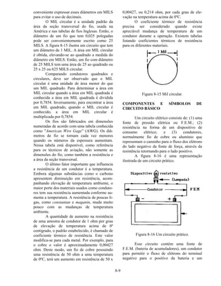 8-9
conveniente expressar esses diâmetros em MILS
para evitar o uso de decimais.
O MIL circular é a unidade padrão da
área da seção transversal do fio, usada na
América e nas tabelas de fios Inglesas. Então, o
diâmetro de um fio que tem 0,025 polegadas
pode ser convenientemente escrito como 25
MILS. A figura 8-15 ilustra um circuito que tem
um diâmetro de 1 MIL. A área em MIL circular
é obtida, elevando-se ao quadrado a medida do
diâmetro em MILS. Então, um fio com diâmetro
de 25 MILS tem uma área de 25 ao quadrado ou
25 x 25 ou 625 MILS circular.
Comparando condutores quadrados e
circulares, deve ser observado que o MIL
circular é uma unidade de área menor do que
um MIL quadrado. Para determinar a área em
MIL circular quando a área em MIL quadrada é
conhecida a área em MIL quadrada é dividida
por 0,7854. Inversamente, para encontrar a área
em MIL quadrado, quando o MIL circular é
conhecido, a área em MIL circular é
multiplicada por 0,7854.
Os fios são fabricados em dimensões
numeradas de acordo com uma tabela conhecida
como "American Wire Gage” (AWG). Os diâ-
metros de fio se tornam cada vez menores
quando os números da espessura aumentam.
Nessa tabela está disponível, como referência
para os técnicos de aviação, não somente as
dimensões do fio, como também a resistência e
a área da seção transversal.
O último fator importante que influencia
a resistência de um condutor é a temperatura.
Embora algumas substâncias como o carbono
apresentem diminuição em resistência, acom-
panhando elevação de temperatura ambiente, o
maior porte dos materiais usados como conduto-
res tem sua resistência aumentada conforme au-
menta a temperatura. A resistência de poucas li-
gas, como constantan e maganin, muda muito
pouco com as mudanças de temperatura
ambiente.
A quantidade de aumento na resistência
de uma amostra de condutor de 1 ohm por grau
de elevação de temperatura acima de 0º
centígrado, o padrão estabelecido, é chamado de
coeficiente térmico de resistência. Este valor
modifica-se para cada metal. Por exemplo, para
o cobre o valor é aproximadamente 0,00427
ohm. Deste modo, um fio de cobre possuindo
uma resistência de 50 ohm a uma temperatura
de 0ºC, terá um aumento em resistência de 50 x
0,00427, ou 0,214 ohm, por cada grau de ele-
vação na temperatura acima de 0ºC.
O coeficiente térmico de resistência
precisa ser considerado quando existe
apreciável mudança de temperatura de um
condutor durante a operação. Existem tabelas
listando coeficientes térmicos de resistência
para os diferentes materiais.
Figura 8-15 Mil circular.
COMPONENTES E SÍMBOLOS DE
CIRCUITO BÁSICO
Um circuito elétrico consiste de: (1) uma
fonte de pressão elétrica ou F.E.M.; (2)
resistência na forma de um dispositivo de
consumo elétrico; e (3) condutores,
normalmente fio de cobre ou alumínio que
representam o caminho para o fluxo dos elétrons
do lado negativo da fonte de força, através da
resistência retornando para o lado positivo.
A figura 8-16 é uma representação
ilustrada de um circuito prático.
Figura 8-16 Um circuito prático.
Esse circuito contém uma fonte de
F.E.M. (bateria de acumuladores), um condutor
para permitir o fluxo de elétrons do terminal
negativo para o positivo da bateria e um
 