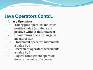 Java Operators Contd..
• Unary Operators
• + Unary plus operator; indicates
• positive value (numbers are
• positive without this, however)
• - Unary minus operator; negates
• an expression
• ++ Increment operator; increments
• a value by 1
• -- Decrement operator; decrements
• a value by 1
• ! Logical complement operator;
• inverts the value of a boolean
 