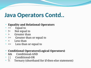 Java Operators Contd..
• Equality and Relational Operators
• == Equal to
• != Not equal to
• > Greater than
• >= Greater than or equal to
• < Less than
• <= Less than or equal to
• Conditional Operators(Logical Operators)
• && Conditional-AND
• || Conditional-OR
• ?: Ternary (shorthand for if-then-else statement)
 