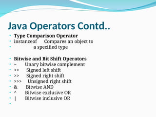 Java Operators Contd..
• Type Comparison Operator
• instanceof Compares an object to
• a specified type
• Bitwise and Bit Shift Operators
• ~ Unary bitwise complement
• << Signed left shift
• >> Signed right shift
• >>> Unsigned right shift
• & Bitwise AND
• ^ Bitwise exclusive OR
• | Bitwise inclusive OR
•
 