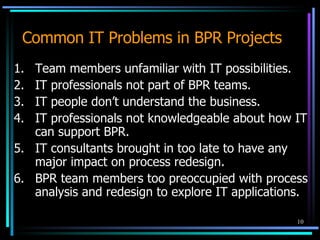 Common IT Problems in BPR Projects 1. Team members unfamiliar with IT possibilities. 2. IT professionals not part of BPR teams. 3. IT people don’t understand the business. 4. IT professionals not knowledgeable about how IT can support BPR. 5. IT consultants brought in too late to have any major impact on process redesign. 6. BPR team members too preoccupied with process analysis and redesign to explore IT applications. 