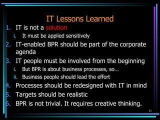 IT Lessons Learned IT is not a  solution It must be applied sensitively  IT-enabled BPR should be part of the corporate agenda IT people must be involved from the beginning But BPR is about business processes, so… Business people should lead the effort Processes should be redesigned with IT in mind Targets should be realistic BPR is not trivial. It requires creative thinking. 