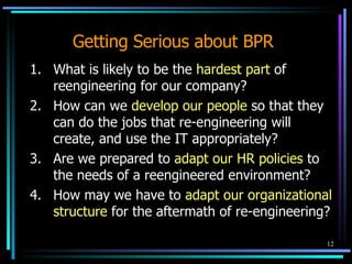Getting Serious about BPR 1. What is likely to be the  hardest part  of reengineering for our company? 2. How can we  develop our people  so that they can do the jobs that re-engineering will create, and use the IT appropriately? 3. Are we prepared to  adapt our HR policies  to the needs of a reengineered environment? 4. How may we have to  adapt our organizational structure  for the aftermath of re-engineering? 