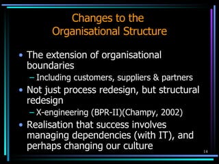 Changes to the  Organisational Structure The extension of organisational boundaries Including customers, suppliers & partners Not just process redesign, but structural redesign X-engineering (BPR-II)(Champy, 2002) Realisation that success involves managing dependencies (with IT), and perhaps changing our culture 