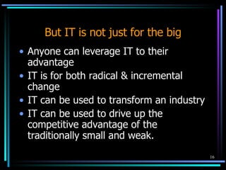 But IT is not just for the big Anyone can leverage IT to their advantage IT is for both radical & incremental change IT can be used to transform an industry IT can be used to drive up the competitive advantage of the traditionally small and weak. 