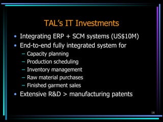 TAL’s IT Investments Integrating ERP + SCM systems (US$10M) End-to-end fully integrated system for Capacity planning  Production scheduling  Inventory management Raw material purchases Finished garment sales Extensive R&D > manufacturing patents 