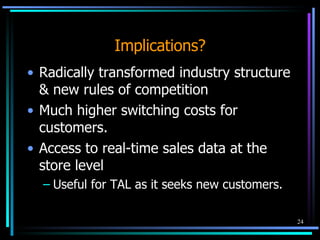 Implications? Radically transformed industry structure & new rules of competition Much higher switching costs for customers. Access to real-time sales data at the store level Useful for TAL as it seeks new customers. 