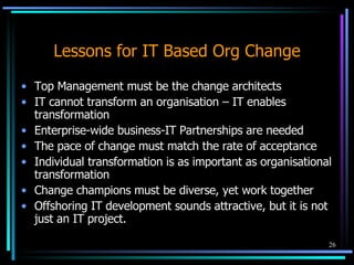 Lessons for IT Based Org Change Top Management must be the change architects IT cannot transform an organisation – IT enables transformation Enterprise-wide business-IT Partnerships are needed  The pace of change must match the rate of acceptance Individual transformation is as important as organisational transformation Change champions must be diverse, yet work together Offshoring IT development sounds attractive, but it is not just an IT project. 