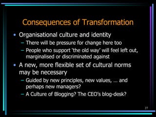 Consequences of Transformation Organisational culture and identity There will be pressure for change here too People who support ‘the old way’ will feel left out,  marginalised  or discriminated against A new, more flexible set of cultural norms may be necessary Guided by new principles, new values, … and perhaps new managers? A Culture of Blogging? The CEO’s blog-desk? 