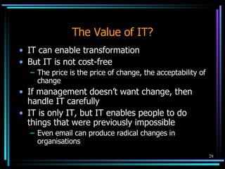 The Value of IT? IT can enable transformation But IT is not cost-free The price is the price of change, the acceptability of change If management doesn’t want change, then handle IT carefully IT is only IT, but IT enables people to do things that were previously impossible Even email can produce radical changes in organisations 