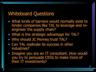Whiteboard Questions What kinds of barriers would normally exist to hinder companies like TAL to leverage and re-engineer the supply chain? What is the strategic advantage for TAL? Why should JC Penney trust TAL? Can TAL replicate its success in other  industries? Imagine you are an IT consultant. How would you try to persuade CEOs to make more of their IT investments? 