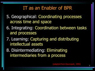 IT as an Enabler of BPR 5. Geographical:  Coordinating processes across time and space 6. Integrating:  Coordination between tasks and processes 7. Learning:  Capturing and distributing intellectual assets 8. Disintermediating:  Eliminating intermediaries from a process (adapted from Davenport, 1993) 