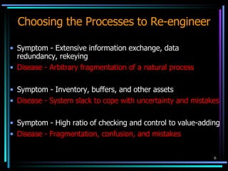 Choosing the Processes to Re-engineer Symptom - Extensive information exchange, data redundancy, rekeying Disease - Arbitrary fragmentation of a natural process Symptom - Inventory, buffers, and other assets Disease - System slack to cope with uncertainty and mistakes Symptom - High ratio of checking and control to value-adding Disease - Fragmentation, confusion, and mistakes 
