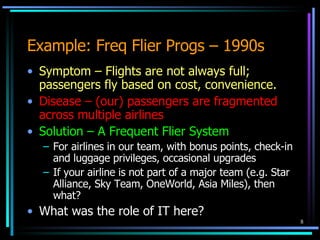 Example: Freq Flier Progs – 1990s Symptom – Flights are not always full; passengers fly based on cost, convenience. Disease – (our) passengers are fragmented across multiple airlines Solution – A Frequent Flier System For airlines in our team, with bonus points, check-in and luggage privileges, occasional upgrades If your airline is not part of a major team (e.g. Star Alliance, Sky Team, OneWorld, Asia Miles), then what? What was the role of IT here? 