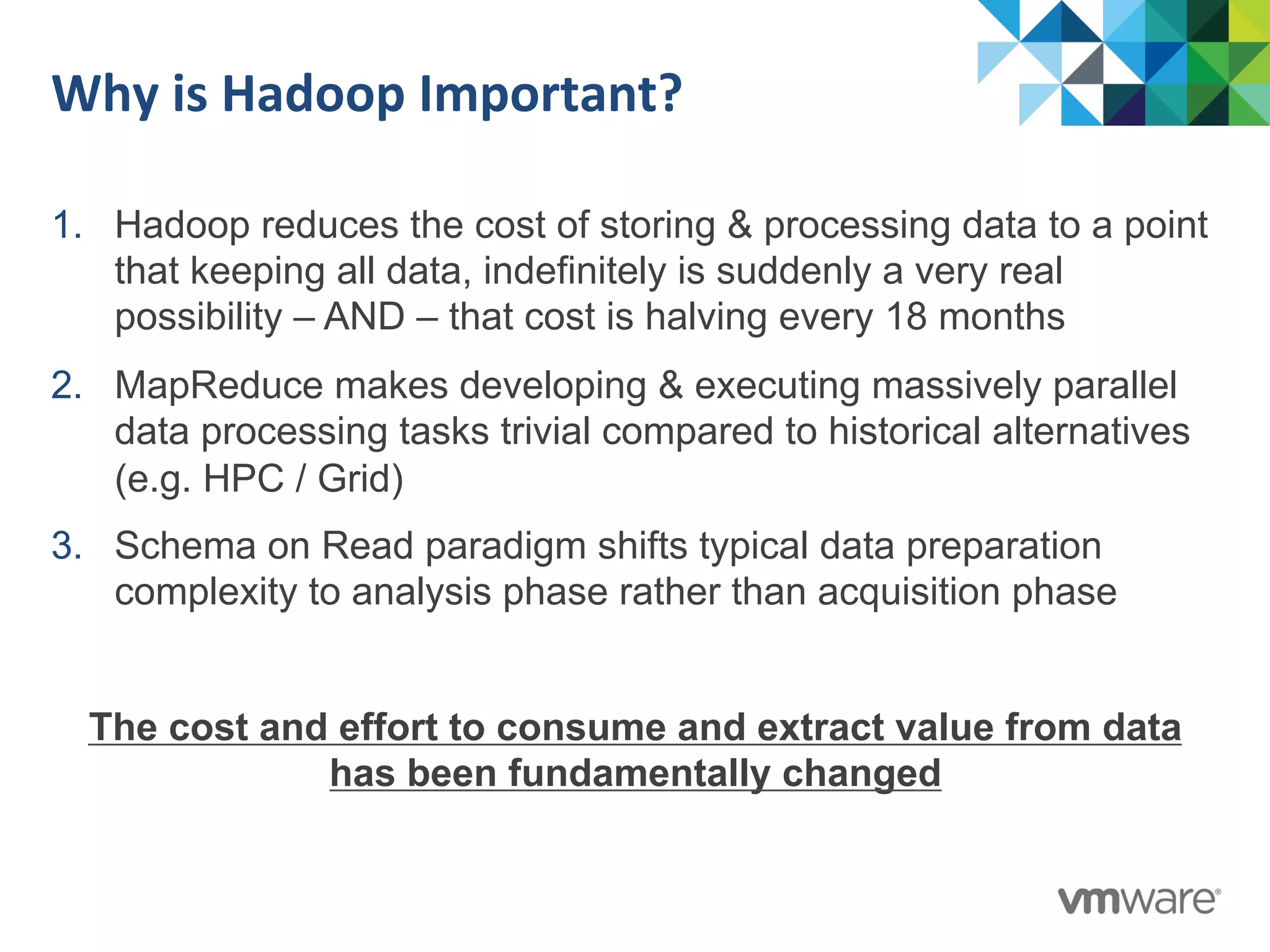 Why	
  is	
  Hadoop	
  Important?	
  
1.  Hadoop reduces the cost of storing & processing data to a point
that keeping all data, indefinitely is suddenly a very real
possibility – AND – that cost is halving every 18 months
2.  MapReduce makes developing & executing massively parallel
data processing tasks trivial compared to historical alternatives
(e.g. HPC / Grid)
3.  Schema on Read paradigm shifts typical data preparation
complexity to analysis phase rather than acquisition phase
The cost and effort to consume and extract value from data
has been fundamentally changed
 