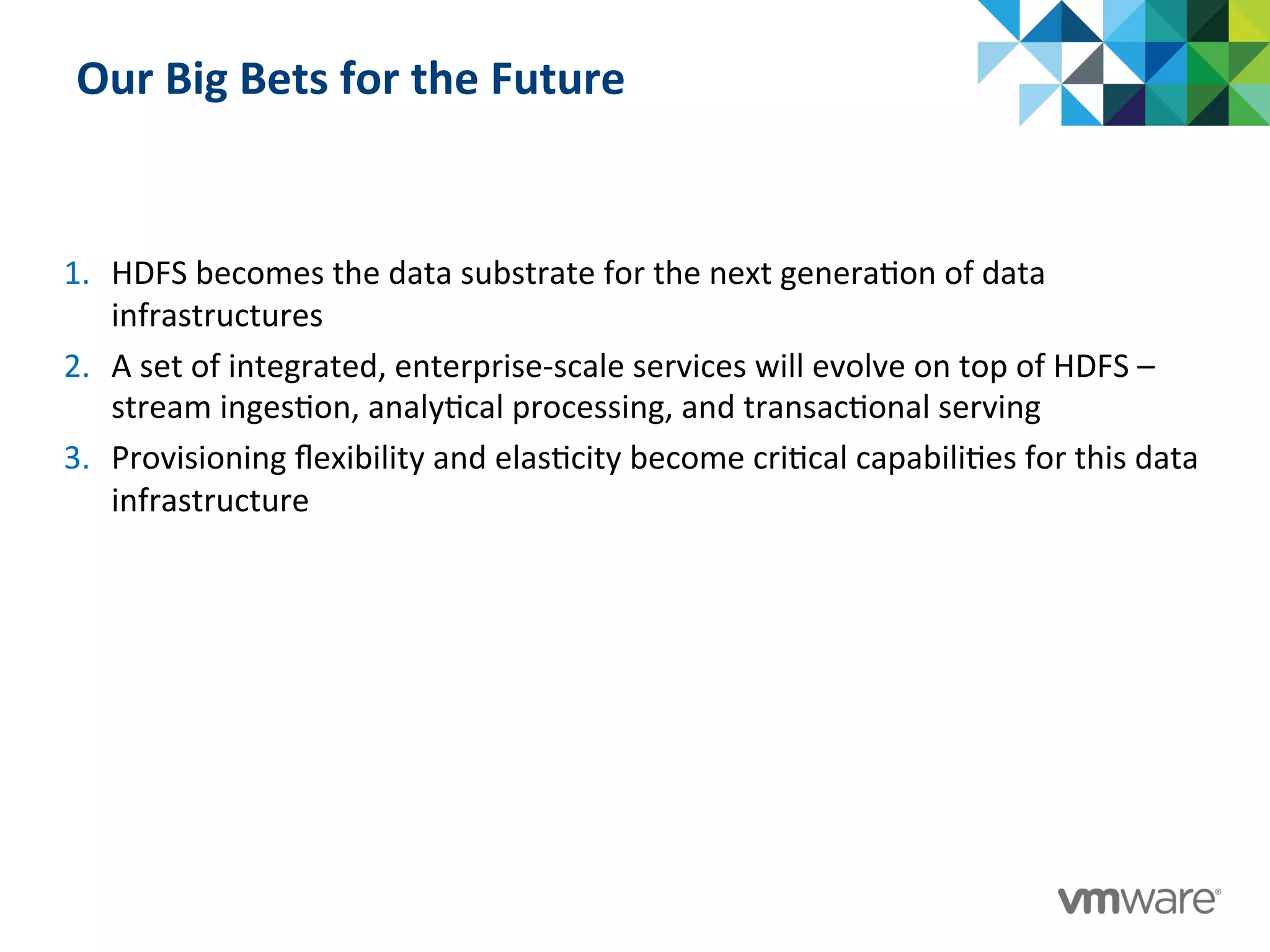 Our	
  Big	
  Bets	
  for	
  the	
  Future	
  
1.  HDFS	
  becomes	
  the	
  data	
  substrate	
  for	
  the	
  next	
  genera:on	
  of	
  data	
  
infrastructures	
  
2.  A	
  set	
  of	
  integrated,	
  enterprise-­‐scale	
  services	
  will	
  evolve	
  on	
  top	
  of	
  HDFS	
  –	
  
stream	
  inges:on,	
  analy:cal	
  processing,	
  and	
  transac:onal	
  serving	
  
3.  Provisioning	
  ﬂexibility	
  and	
  elas:city	
  become	
  cri:cal	
  capabili:es	
  for	
  this	
  data	
  
infrastructure	
  
 