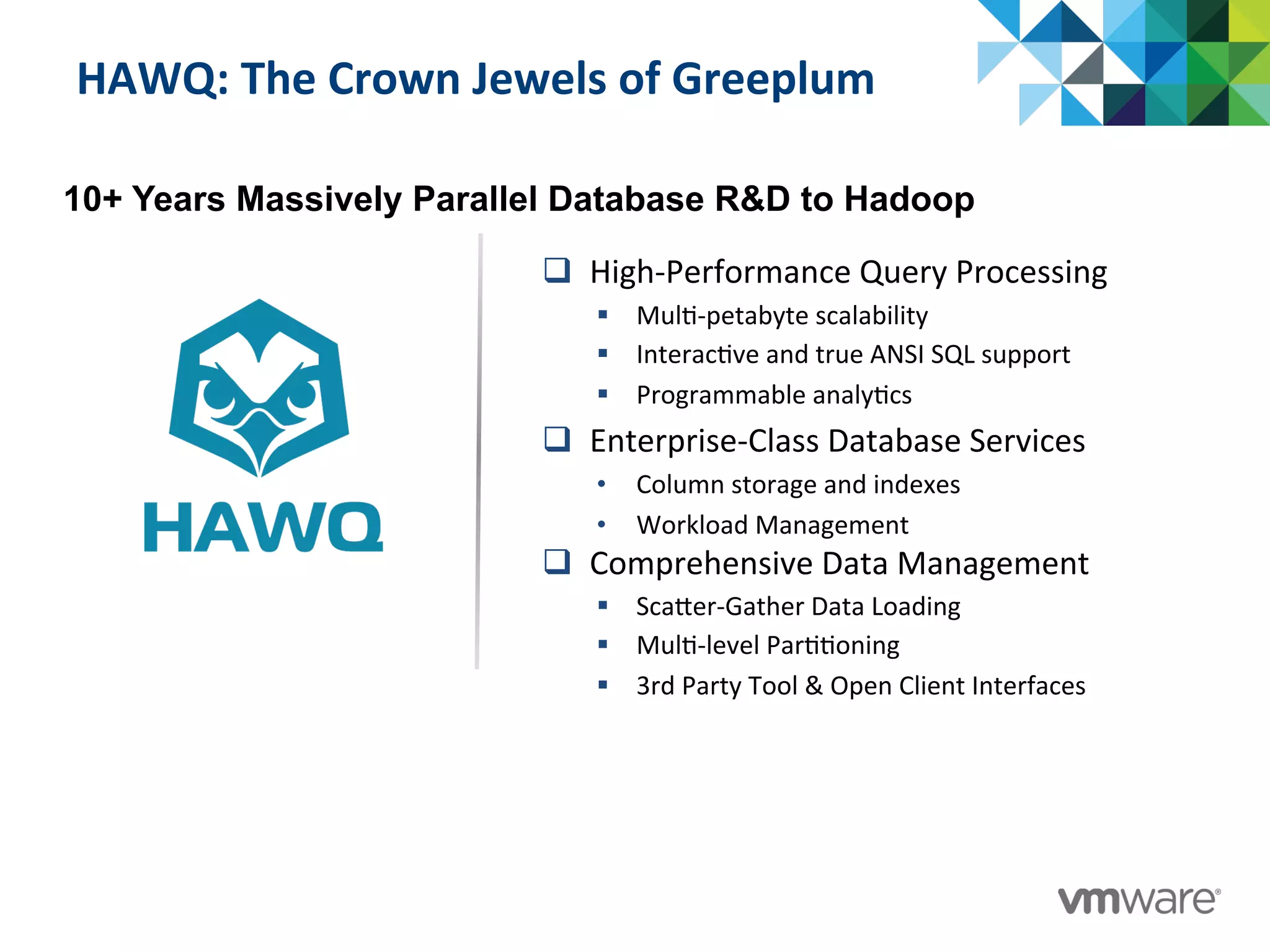 HAWQ:	
  The	
  Crown	
  Jewels	
  of	
  Greeplum	
  
q  High-­‐Performance	
  Query	
  Processing	
  
§  Mul:-­‐petabyte	
  scalability	
  
§  Interac:ve	
  and	
  true	
  ANSI	
  SQL	
  support	
  
§  Programmable	
  analy:cs	
  
q  Enterprise-­‐Class	
  Database	
  Services	
  
•  Column	
  storage	
  and	
  indexes	
  
•  Workload	
  Management	
  
q  Comprehensive	
  Data	
  Management	
  
§  ScaTer-­‐Gather	
  Data	
  Loading	
  
§  Mul:-­‐level	
  Par::oning	
  
§  3rd	
  Party	
  Tool	
  &	
  Open	
  Client	
  Interfaces	
  
10+ Years Massively Parallel Database R&D to Hadoop
 
