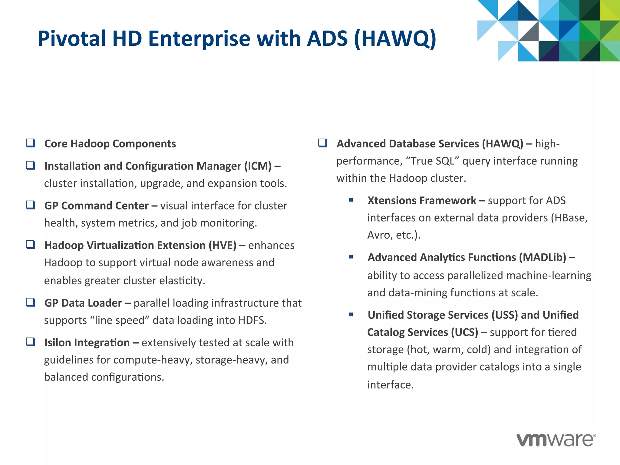 Pivotal	
  HD	
  Enterprise	
  with	
  ADS	
  (HAWQ)	
  
q  Core	
  Hadoop	
  Components	
  
q  Installa@on	
  and	
  Conﬁgura@on	
  Manager	
  (ICM)	
  –	
  
cluster	
  installa:on,	
  upgrade,	
  and	
  expansion	
  tools.	
  
q  GP	
  Command	
  Center	
  –	
  visual	
  interface	
  for	
  cluster	
  
health,	
  system	
  metrics,	
  and	
  job	
  monitoring.	
  
q  Hadoop	
  Virtualiza@on	
  Extension	
  (HVE)	
  –	
  enhances	
  
Hadoop	
  to	
  support	
  virtual	
  node	
  awareness	
  and	
  
enables	
  greater	
  cluster	
  elas:city.	
  
q  GP	
  Data	
  Loader	
  –	
  parallel	
  loading	
  infrastructure	
  that	
  
supports	
  “line	
  speed”	
  data	
  loading	
  into	
  HDFS.	
  
q  Isilon	
  Integra@on	
  –	
  extensively	
  tested	
  at	
  scale	
  with	
  
guidelines	
  for	
  compute-­‐heavy,	
  storage-­‐heavy,	
  and	
  
balanced	
  conﬁgura:ons.	
  
q  Advanced	
  Database	
  Services	
  (HAWQ)	
  –	
  high-­‐
performance,	
  “True	
  SQL”	
  query	
  interface	
  running	
  
within	
  the	
  Hadoop	
  cluster.	
  
§  Xtensions	
  Framework	
  –	
  support	
  for	
  ADS	
  
interfaces	
  on	
  external	
  data	
  providers	
  (HBase,	
  
Avro,	
  etc.).	
  
§  Advanced	
  Analy@cs	
  Func@ons	
  (MADLib)	
  –	
  
ability	
  to	
  access	
  parallelized	
  machine-­‐learning	
  
and	
  data-­‐mining	
  func:ons	
  at	
  scale.	
  
§  Uniﬁed	
  Storage	
  Services	
  (USS)	
  and	
  Uniﬁed	
  
Catalog	
  Services	
  (UCS)	
  –	
  support	
  for	
  :ered	
  
storage	
  (hot,	
  warm,	
  cold)	
  and	
  integra:on	
  of	
  
mul:ple	
  data	
  provider	
  catalogs	
  into	
  a	
  single	
  
interface.	
  
 