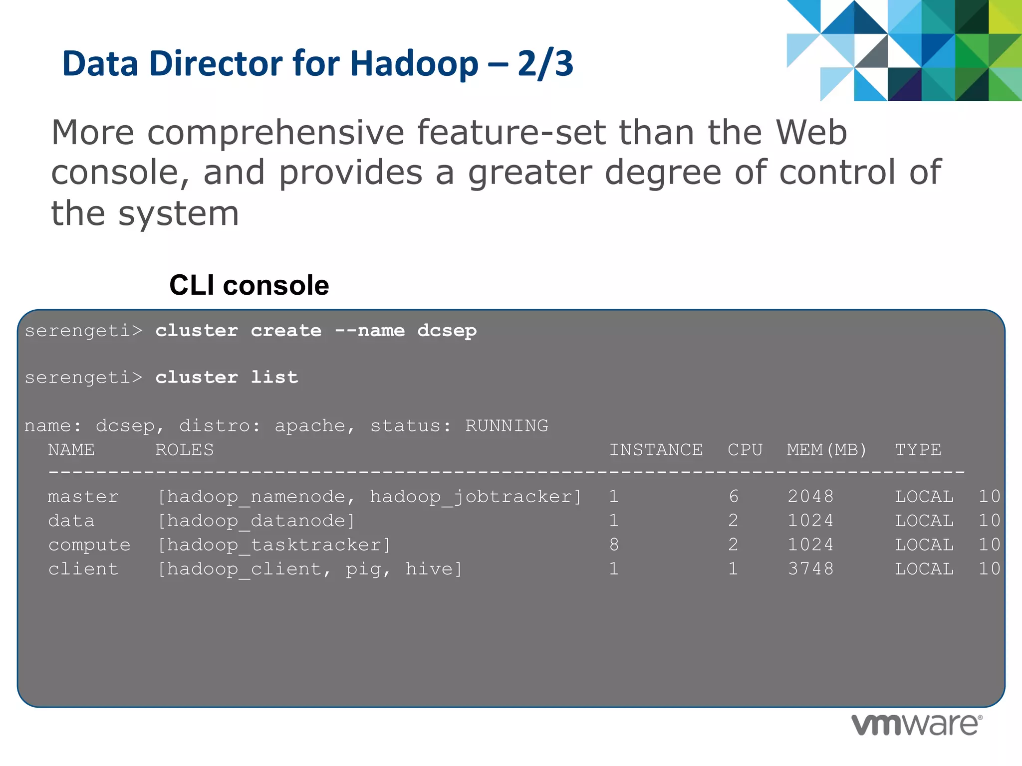 Data	
  Director	
  for	
  Hadoop	
  –	
  2/3	
  
More comprehensive feature-set than the Web
console, and provides a greater degree of control of
the system
CLI console
serengeti> cluster create --name dcsep
serengeti> cluster list
name: dcsep, distro: apache, status: RUNNING
NAME ROLES INSTANCE CPU MEM(MB) TYPE
-----------------------------------------------------------------------------
master [hadoop_namenode, hadoop_jobtracker] 1 6 2048 LOCAL 10
data [hadoop_datanode] 1 2 1024 LOCAL 10
compute [hadoop_tasktracker] 8 2 1024 LOCAL 10
client [hadoop_client, pig, hive] 1 1 3748 LOCAL 10
 