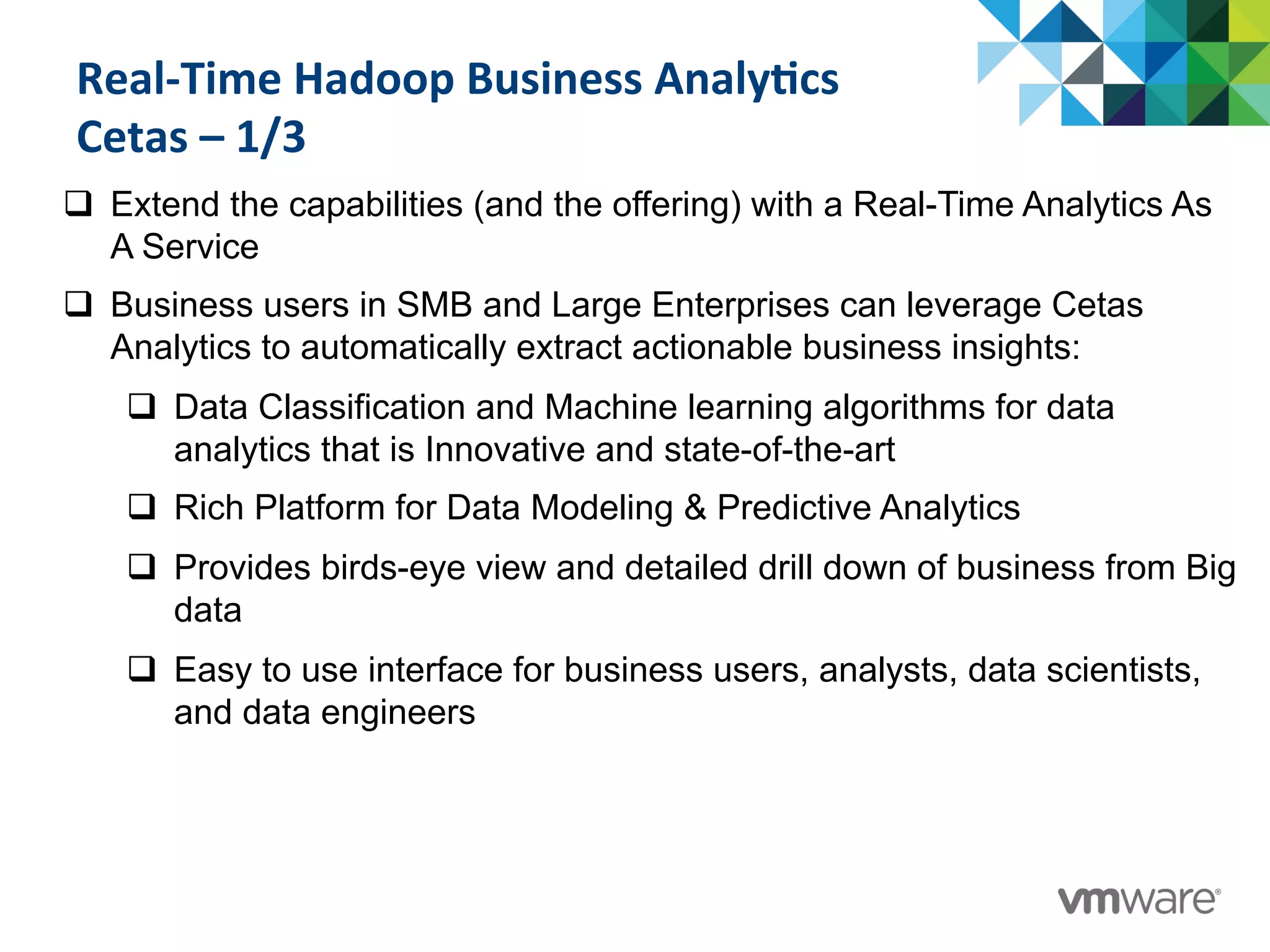 Real-­‐Time	
  Hadoop	
  Business	
  Analy@cs	
  
Cetas	
  –	
  1/3	
  
	
  q  Extend the capabilities (and the offering) with a Real-Time Analytics As
A Service
q  Business users in SMB and Large Enterprises can leverage Cetas
Analytics to automatically extract actionable business insights:
q  Data Classification and Machine learning algorithms for data
analytics that is Innovative and state-of-the-art
q  Rich Platform for Data Modeling & Predictive Analytics
q  Provides birds-eye view and detailed drill down of business from Big
data
q  Easy to use interface for business users, analysts, data scientists,
and data engineers
 