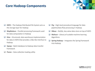 Core	
  Hadoop	
  Components	
  
q  HDFS	
  –	
  The	
  Hadoop	
  Distributed	
  File	
  System	
  acts	
  as	
  
the	
  storage	
  layer	
  for	
  Hadoop	
  
q  MapReduce	
  –	
  Parallel	
  processing	
  framework	
  used	
  
for	
  data	
  computa:on	
  in	
  Hadoop	
  
q  Hive	
  –	
  Structured,	
  data	
  warehouse	
  implementa:on	
  
for	
  data	
  in	
  HDFS	
  that	
  provides	
  a	
  SQL-­‐like	
  interface	
  to	
  
Hadoop	
  
q  Sqoop	
  –	
  Batch	
  database	
  to	
  Hadoop	
  data	
  transfer	
  
framework	
  
q  Flume	
  –	
  Data	
  collec:on	
  loading	
  u:lity	
  	
  
q  Pig	
  –	
  High-­‐level	
  procedural	
  language	
  for	
  data	
  
pipeline/data	
  ﬂow	
  processing	
  in	
  Hadoop	
  
q  HBase	
  –	
  NoSQL,	
  key-­‐value	
  data	
  store	
  on	
  top	
  of	
  HDFS	
  
q  Mahout	
  –	
  Library	
  of	
  scalable	
  machine-­‐learning	
  
Algorithms	
  
q  Spring	
  Hadoop	
  –	
  Integrates	
  the	
  Spring	
  framework	
  
into	
  Hadoop	
  
 