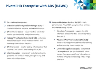 Pivotal	
  HD	
  Enterprise	
  with	
  ADS	
  (HAWQ)	
  
q  Core	
  Hadoop	
  Components	
  
q  Installa@on	
  and	
  Conﬁgura@on	
  Manager	
  (ICM)	
  –	
  
cluster	
  installa:on,	
  upgrade,	
  and	
  expansion	
  tools.	
  
q  GP	
  Command	
  Center	
  –	
  visual	
  interface	
  for	
  cluster	
  
health,	
  system	
  metrics,	
  and	
  job	
  monitoring.	
  
q  Hadoop	
  Virtualiza@on	
  Extension	
  (HVE)	
  –	
  enhances	
  
Hadoop	
  to	
  support	
  virtual	
  node	
  awareness	
  and	
  
enables	
  greater	
  cluster	
  elas:city.	
  
q  GP	
  Data	
  Loader	
  –	
  parallel	
  loading	
  infrastructure	
  that	
  
supports	
  “line	
  speed”	
  data	
  loading	
  into	
  HDFS.	
  
q  Isilon	
  Integra@on	
  –	
  extensively	
  tested	
  at	
  scale	
  with	
  
guidelines	
  for	
  compute-­‐heavy,	
  storage-­‐heavy,	
  and	
  
balanced	
  conﬁgura:ons.	
  
q  Advanced	
  Database	
  Services	
  (HAWQ)	
  –	
  high-­‐
performance,	
  “True	
  SQL”	
  query	
  interface	
  running	
  
within	
  the	
  Hadoop	
  cluster.	
  
§  Xtensions	
  Framework	
  –	
  support	
  for	
  ADS	
  
interfaces	
  on	
  external	
  data	
  providers	
  (HBase,	
  
Avro,	
  etc.).	
  
§  Advanced	
  Analy@cs	
  Func@ons	
  (MADLib)	
  –	
  
ability	
  to	
  access	
  parallelized	
  machine-­‐learning	
  
and	
  data-­‐mining	
  func:ons	
  at	
  scale.	
  
§  Uniﬁed	
  Storage	
  Services	
  (USS)	
  and	
  Uniﬁed	
  
Catalog	
  Services	
  (UCS)	
  –	
  support	
  for	
  :ered	
  
storage	
  (hot,	
  warm,	
  cold)	
  and	
  integra:on	
  of	
  
mul:ple	
  data	
  provider	
  catalogs	
  into	
  a	
  single	
  
interface.	
  
 