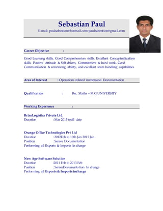 Sebastian Paul
E-mail: paulsabestion@hotmail.com:paulsabestion@gmail.com
Career Objective :
Good Learning skills, Good Comprehension skills, Excellent Conceptualization
skills, Positive Attitude & Self-driven, Commitment & hard work, Good
Communication & convincing ability, and excellent team handling capabilities
Area of Interest : Operations related mattersand Documentation
Qualification : Bsc. Maths – M.G.UNIVERSITY
Working Experience :
BrizoLogistics Private Ltd.
Duration : Mar 2015 totill date
Orange Office Technologies Pvt Ltd
Duration : 2012Feb to 10th Jan 2015 Jan
Position : Senior Documentation
Performing all Exports & Imports In charge
New Age Software Solution
Duration :2011 Feb to 2013 Feb
Position : SeniorDocumentation In charge
Performing all Exports & Imports incharge
 