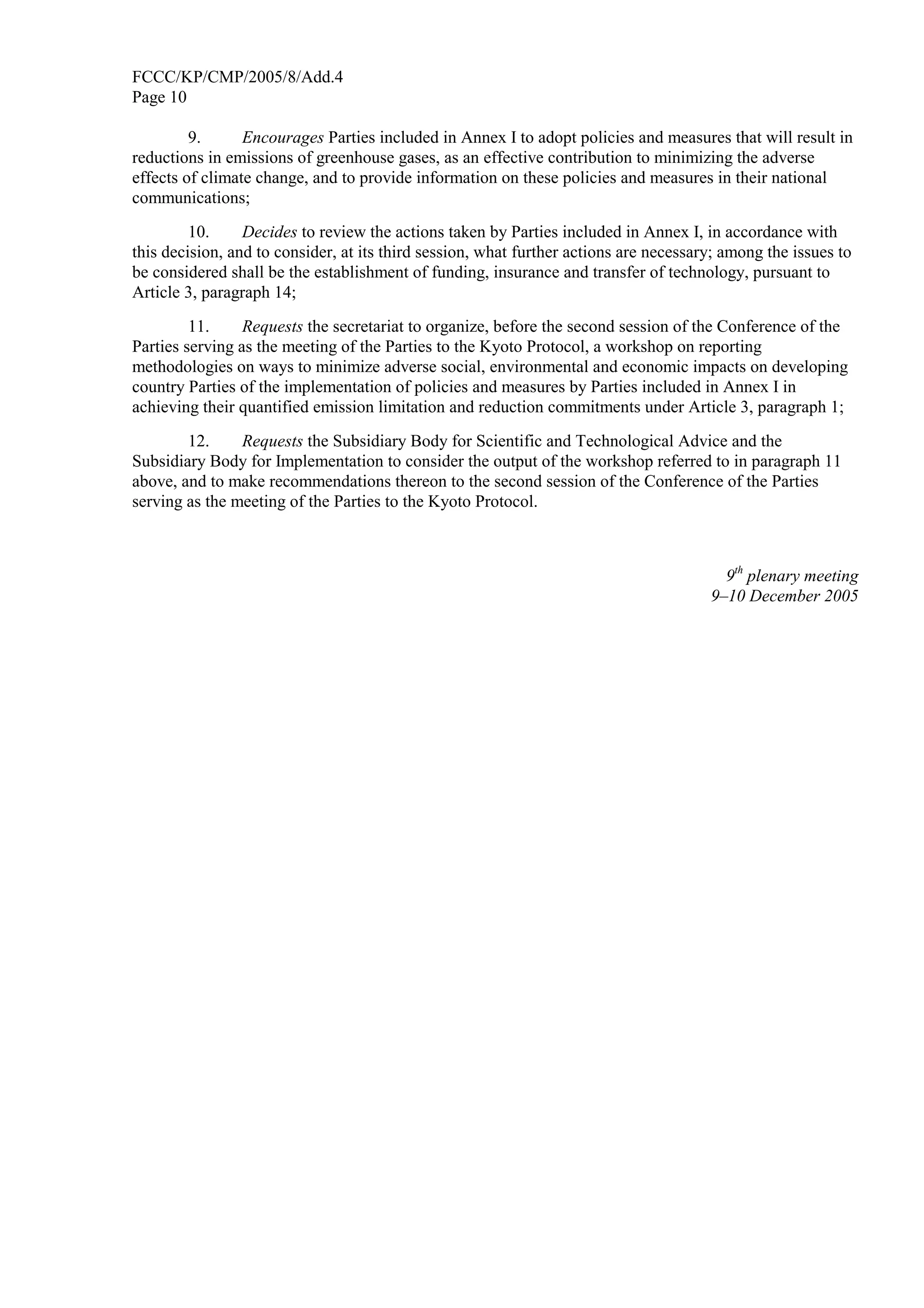FCCC/KP/CMP/2005/8/Add.4 
Page 10 
9. Encourages Parties included in Annex I to adopt policies and measures that will result in 
reductions in emissions of greenhouse gases, as an effective contribution to minimizing the adverse 
effects of climate change, and to provide information on these policies and measures in their national 
communications; 
10. Decides to review the actions taken by Parties included in Annex I, in accordance with 
this decision, and to consider, at its third session, what further actions are necessary; among the issues to 
be considered shall be the establishment of funding, insurance and transfer of technology, pursuant to 
Article 3, paragraph 14; 
11. Requests the secretariat to organize, before the second session of the Conference of the 
Parties serving as the meeting of the Parties to the Kyoto Protocol, a workshop on reporting 
methodologies on ways to minimize adverse social, environmental and economic impacts on developing 
country Parties of the implementation of policies and measures by Parties included in Annex I in 
achieving their quantified emission limitation and reduction commitments under Article 3, paragraph 1; 
12. Requests the Subsidiary Body for Scientific and Technological Advice and the 
Subsidiary Body for Implementation to consider the output of the workshop referred to in paragraph 11 
above, and to make recommendations thereon to the second session of the Conference of the Parties 
serving as the meeting of the Parties to the Kyoto Protocol. 
9th plenary meeting 
9–10 December 2005 
 