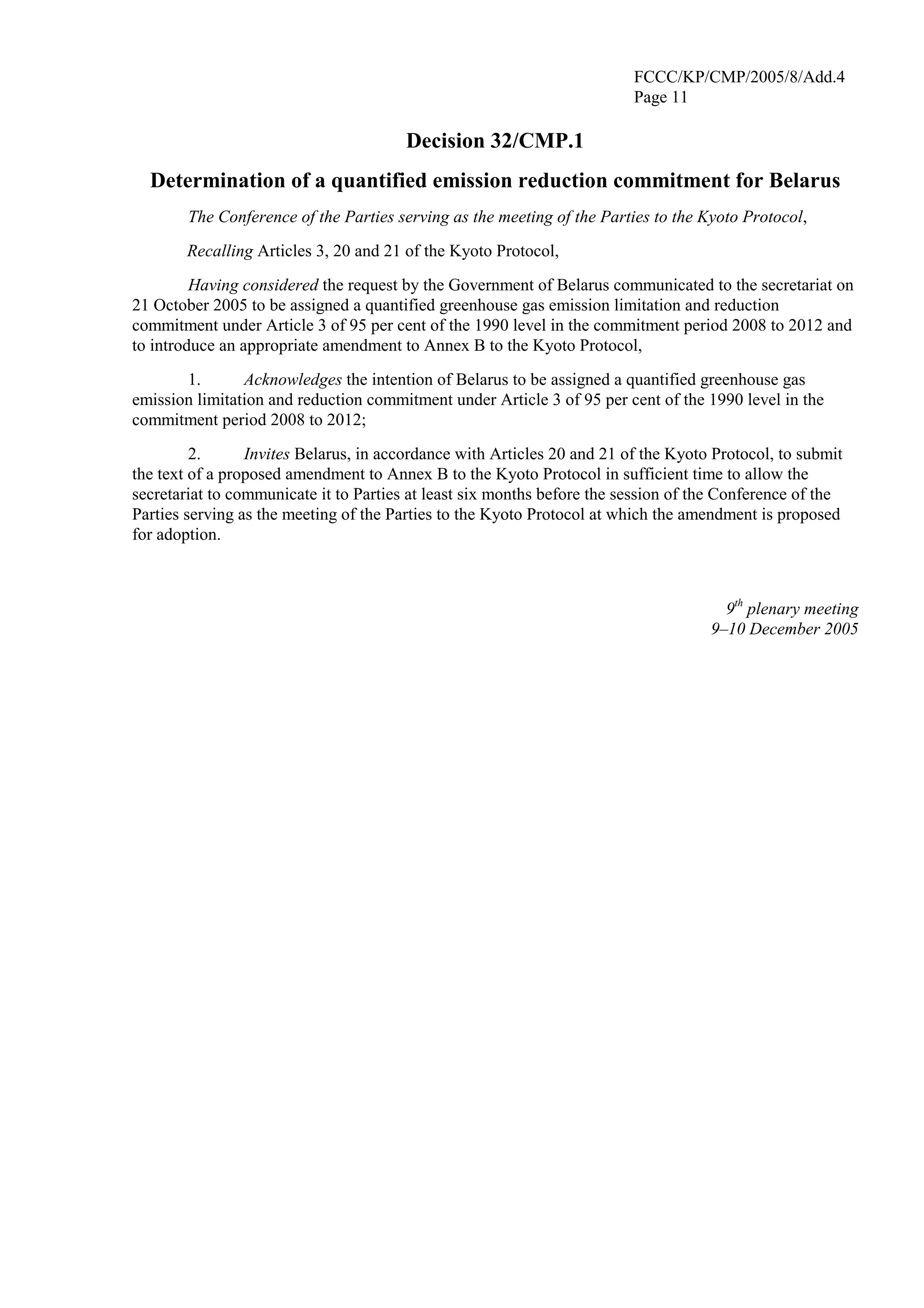 FCCC/KP/CMP/2005/8/Add.4 
Page 11 
Decision 32/CMP.1 
Determination of a quantified emission reduction commitment for Belarus 
The Conference of the Parties serving as the meeting of the Parties to the Kyoto Protocol, 
Recalling Articles 3, 20 and 21 of the Kyoto Protocol, 
Having considered the request by the Government of Belarus communicated to the secretariat on 
21 October 2005 to be assigned a quantified greenhouse gas emission limitation and reduction 
commitment under Article 3 of 95 per cent of the 1990 level in the commitment period 2008 to 2012 and 
to introduce an appropriate amendment to Annex B to the Kyoto Protocol, 
1. Acknowledges the intention of Belarus to be assigned a quantified greenhouse gas 
emission limitation and reduction commitment under Article 3 of 95 per cent of the 1990 level in the 
commitment period 2008 to 2012; 
2. Invites Belarus, in accordance with Articles 20 and 21 of the Kyoto Protocol, to submit 
the text of a proposed amendment to Annex B to the Kyoto Protocol in sufficient time to allow the 
secretariat to communicate it to Parties at least six months before the session of the Conference of the 
Parties serving as the meeting of the Parties to the Kyoto Protocol at which the amendment is proposed 
for adoption. 
9th plenary meeting 
9–10 December 2005 
 