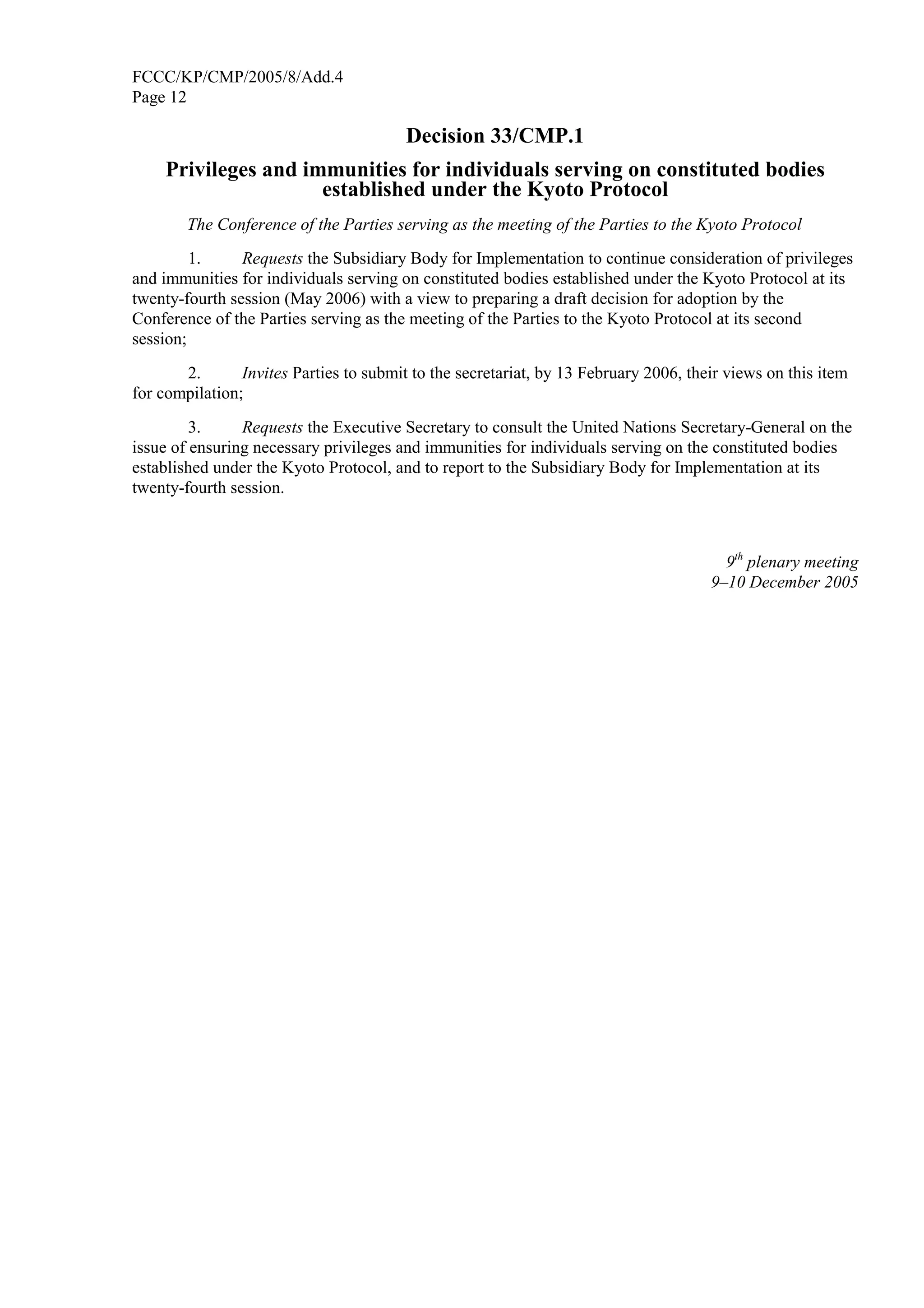 FCCC/KP/CMP/2005/8/Add.4 
Page 12 
Decision 33/CMP.1 
Privileges and immunities for individuals serving on constituted bodies 
established under the Kyoto Protocol 
The Conference of the Parties serving as the meeting of the Parties to the Kyoto Protocol 
1. Requests the Subsidiary Body for Implementation to continue consideration of privileges 
and immunities for individuals serving on constituted bodies established under the Kyoto Protocol at its 
twenty-fourth session (May 2006) with a view to preparing a draft decision for adoption by the 
Conference of the Parties serving as the meeting of the Parties to the Kyoto Protocol at its second 
session; 
2. Invites Parties to submit to the secretariat, by 13 February 2006, their views on this item 
for compilation; 
3. Requests the Executive Secretary to consult the United Nations Secretary-General on the 
issue of ensuring necessary privileges and immunities for individuals serving on the constituted bodies 
established under the Kyoto Protocol, and to report to the Subsidiary Body for Implementation at its 
twenty-fourth session. 
9th plenary meeting 
9–10 December 2005 
 