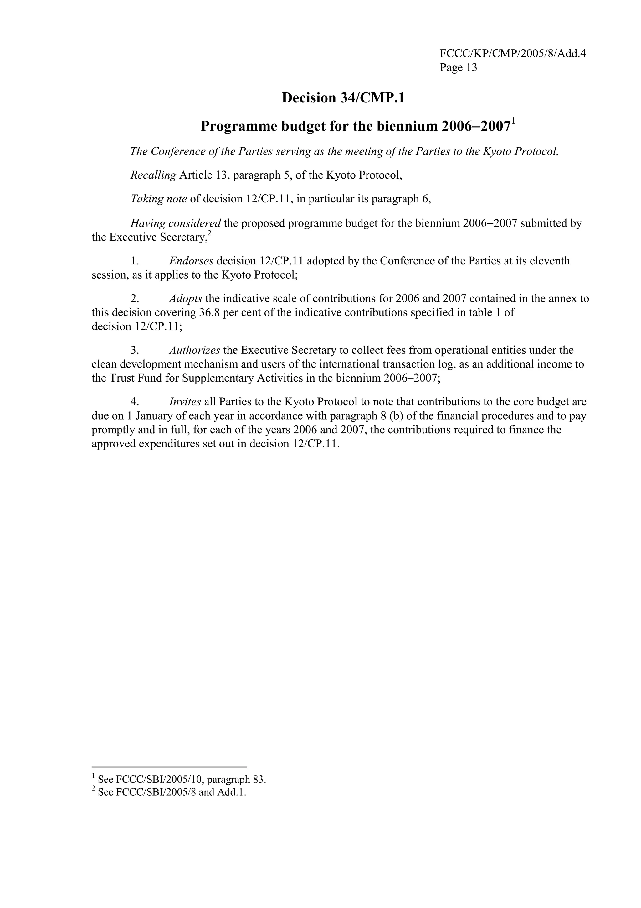 FCCC/KP/CMP/2005/8/Add.4 
Page 13 
Decision 34/CMP.1 
Programme budget for the biennium 2006−20071 
The Conference of the Parties serving as the meeting of the Parties to the Kyoto Protocol, 
Recalling Article 13, paragraph 5, of the Kyoto Protocol, 
Taking note of decision 12/CP.11, in particular its paragraph 6, 
Having considered the proposed programme budget for the biennium 2006−2007 submitted by 
the Executive Secretary,2 
1. Endorses decision 12/CP.11 adopted by the Conference of the Parties at its eleventh 
session, as it applies to the Kyoto Protocol; 
2. Adopts the indicative scale of contributions for 2006 and 2007 contained in the annex to 
this decision covering 36.8 per cent of the indicative contributions specified in table 1 of 
decision 12/CP.11; 
3. Authorizes the Executive Secretary to collect fees from operational entities under the 
clean development mechanism and users of the international transaction log, as an additional income to 
the Trust Fund for Supplementary Activities in the biennium 2006–2007; 
4. Invites all Parties to the Kyoto Protocol to note that contributions to the core budget are 
due on 1 January of each year in accordance with paragraph 8 (b) of the financial procedures and to pay 
promptly and in full, for each of the years 2006 and 2007, the contributions required to finance the 
approved expenditures set out in decision 12/CP.11. 
1 See FCCC/SBI/2005/10, paragraph 83. 
2 See FCCC/SBI/2005/8 and Add.1. 
 