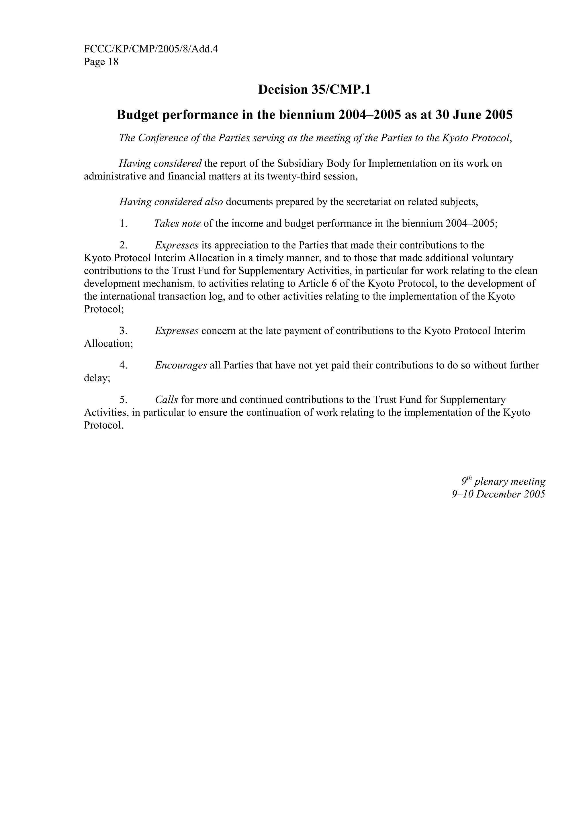 FCCC/KP/CMP/2005/8/Add.4 
Page 18 
Decision 35/CMP.1 
Budget performance in the biennium 2004–2005 as at 30 June 2005 
The Conference of the Parties serving as the meeting of the Parties to the Kyoto Protocol, 
Having considered the report of the Subsidiary Body for Implementation on its work on 
administrative and financial matters at its twenty-third session, 
Having considered also documents prepared by the secretariat on related subjects, 
1. Takes note of the income and budget performance in the biennium 2004–2005; 
2. Expresses its appreciation to the Parties that made their contributions to the 
Kyoto Protocol Interim Allocation in a timely manner, and to those that made additional voluntary 
contributions to the Trust Fund for Supplementary Activities, in particular for work relating to the clean 
development mechanism, to activities relating to Article 6 of the Kyoto Protocol, to the development of 
the international transaction log, and to other activities relating to the implementation of the Kyoto 
Protocol; 
3. Expresses concern at the late payment of contributions to the Kyoto Protocol Interim 
Allocation; 
4. Encourages all Parties that have not yet paid their contributions to do so without further 
delay; 
5. Calls for more and continued contributions to the Trust Fund for Supplementary 
Activities, in particular to ensure the continuation of work relating to the implementation of the Kyoto 
Protocol. 
9th plenary meeting 
9–10 December 2005 
 