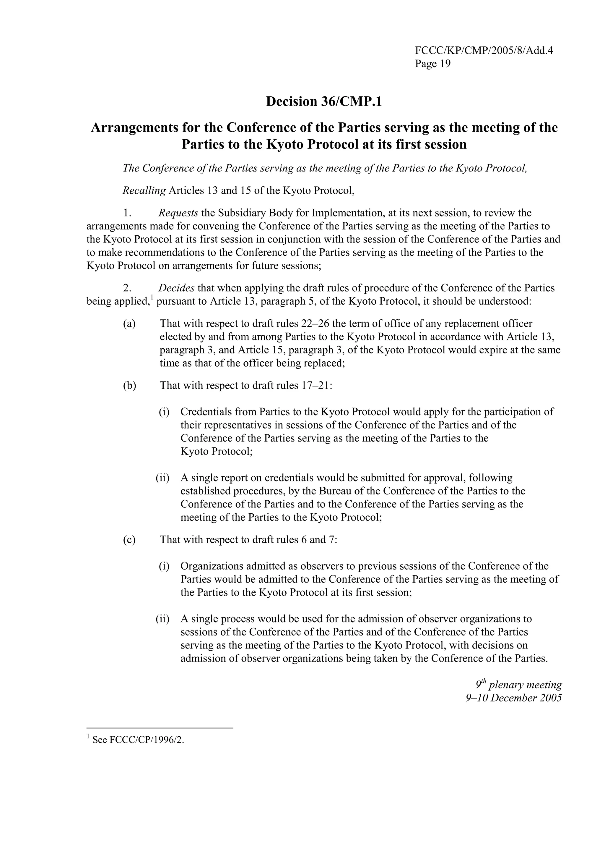 FCCC/KP/CMP/2005/8/Add.4 
Page 19 
Decision 36/CMP.1 
Arrangements for the Conference of the Parties serving as the meeting of the 
Parties to the Kyoto Protocol at its first session 
The Conference of the Parties serving as the meeting of the Parties to the Kyoto Protocol, 
Recalling Articles 13 and 15 of the Kyoto Protocol, 
1. Requests the Subsidiary Body for Implementation, at its next session, to review the 
arrangements made for convening the Conference of the Parties serving as the meeting of the Parties to 
the Kyoto Protocol at its first session in conjunction with the session of the Conference of the Parties and 
to make recommendations to the Conference of the Parties serving as the meeting of the Parties to the 
Kyoto Protocol on arrangements for future sessions; 
2. Decides that when applying the draft rules of procedure of the Conference of the Parties 
being applied,1 pursuant to Article 13, paragraph 5, of the Kyoto Protocol, it should be understood: 
(a) That with respect to draft rules 22–26 the term of office of any replacement officer 
elected by and from among Parties to the Kyoto Protocol in accordance with Article 13, 
paragraph 3, and Article 15, paragraph 3, of the Kyoto Protocol would expire at the same 
time as that of the officer being replaced; 
(b) That with respect to draft rules 17–21: 
(i) Credentials from Parties to the Kyoto Protocol would apply for the participation of 
their representatives in sessions of the Conference of the Parties and of the 
Conference of the Parties serving as the meeting of the Parties to the 
Kyoto Protocol; 
(ii) A single report on credentials would be submitted for approval, following 
established procedures, by the Bureau of the Conference of the Parties to the 
Conference of the Parties and to the Conference of the Parties serving as the 
meeting of the Parties to the Kyoto Protocol; 
(c) That with respect to draft rules 6 and 7: 
(i) Organizations admitted as observers to previous sessions of the Conference of the 
Parties would be admitted to the Conference of the Parties serving as the meeting of 
the Parties to the Kyoto Protocol at its first session; 
(ii) A single process would be used for the admission of observer organizations to 
sessions of the Conference of the Parties and of the Conference of the Parties 
serving as the meeting of the Parties to the Kyoto Protocol, with decisions on 
admission of observer organizations being taken by the Conference of the Parties. 
9th plenary meeting 
9–10 December 2005 
1 See FCCC/CP/1996/2. 
 