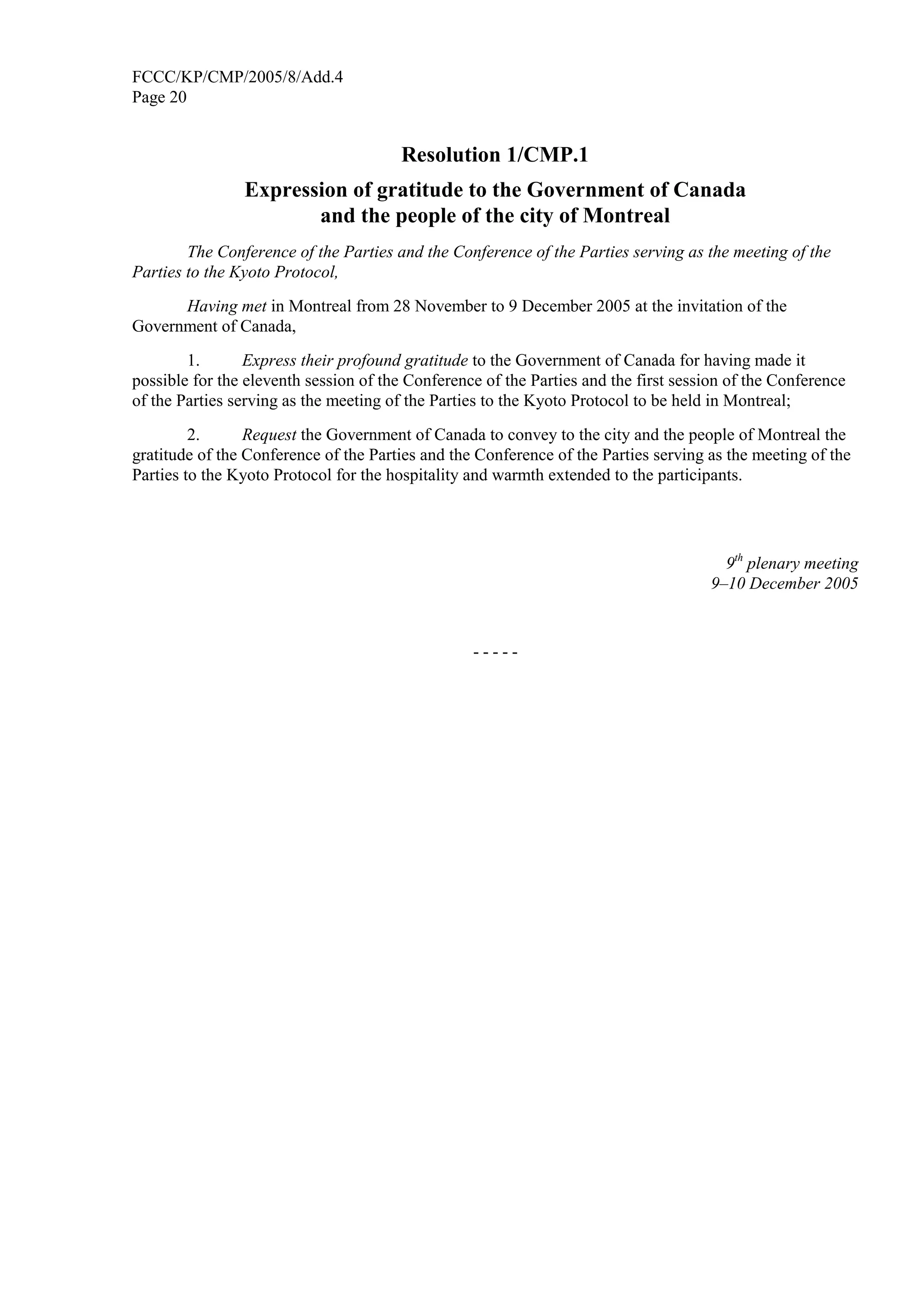 FCCC/KP/CMP/2005/8/Add.4 
Page 20 
Resolution 1/CMP.1 
Expression of gratitude to the Government of Canada 
and the people of the city of Montreal 
The Conference of the Parties and the Conference of the Parties serving as the meeting of the 
Parties to the Kyoto Protocol, 
Having met in Montreal from 28 November to 9 December 2005 at the invitation of the 
Government of Canada, 
1. Express their profound gratitude to the Government of Canada for having made it 
possible for the eleventh session of the Conference of the Parties and the first session of the Conference 
of the Parties serving as the meeting of the Parties to the Kyoto Protocol to be held in Montreal; 
2. Request the Government of Canada to convey to the city and the people of Montreal the 
gratitude of the Conference of the Parties and the Conference of the Parties serving as the meeting of the 
Parties to the Kyoto Protocol for the hospitality and warmth extended to the participants. 
9th plenary meeting 
9–10 December 2005 
- - - - - 

